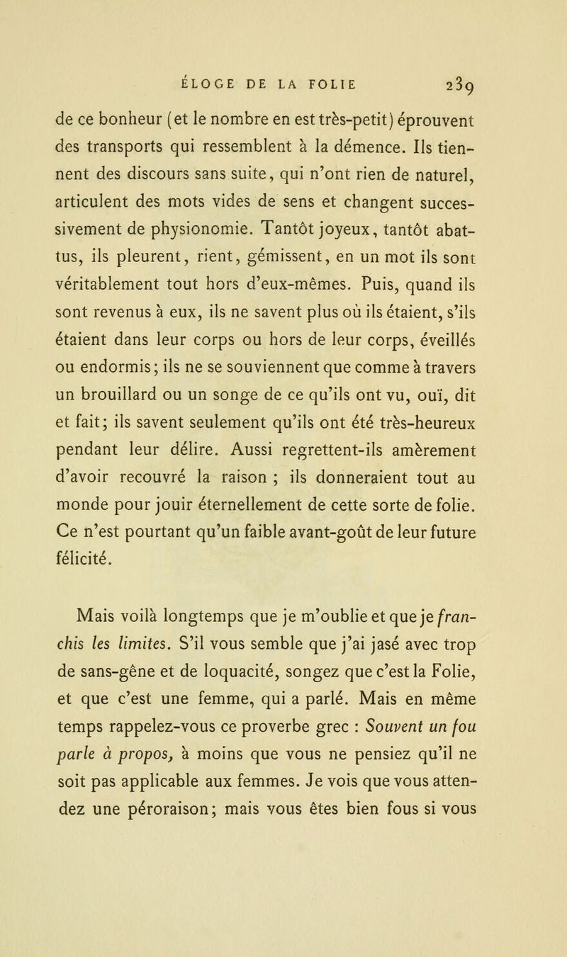 de ce bonheur (et le nombre en est très-petit) éprouvent des transports qui ressemblent à la démence. Ils tien- nent des discours sans suite, qui n'ont rien de naturel, articulent des mots vides de sens et changent succes- sivement de physionomie. Tantôt joyeux, tantôt abat- tus, ils pleurent, rient, gémissent, en un mot ils sont véritablement tout hors d'eux-mêmes. Puis, quand ils sont revenus à eux, ils ne savent plus où ils étaient, s'ils étaient dans leur corps ou hors de leur corps, éveillés ou endormis ; ils ne se souviennent que comme à travers un brouillard ou un songe de ce qu'ils ont vu, ouï, dit et fait; ils savent seulement qu'ils ont été très-heureux pendant leur délire. Aussi regrettent-ils amèrement d'avoir recouvré la raison ; ils donneraient tout au monde pour jouir éternellement de cette sorte de folie. Ce n'est pourtant qu'un faible avant-goût de leur future félicité. Mais voilà longtemps que je m'oublie et que je/ran- chis les limites. S'il vous semble que j'ai jasé avec trop de sans-gêne et de loquacité, songez que c'est la Folie, et que c'est une femme, qui a parlé. Mais en même temps rappelez-vous ce proverbe grec : Souvent un fou parle à propos, à moins que vous ne pensiez qu'il ne soit pas applicable aux femmes. Je vois que vous atten- dez une péroraison; mais vous êtes bien fous si vous