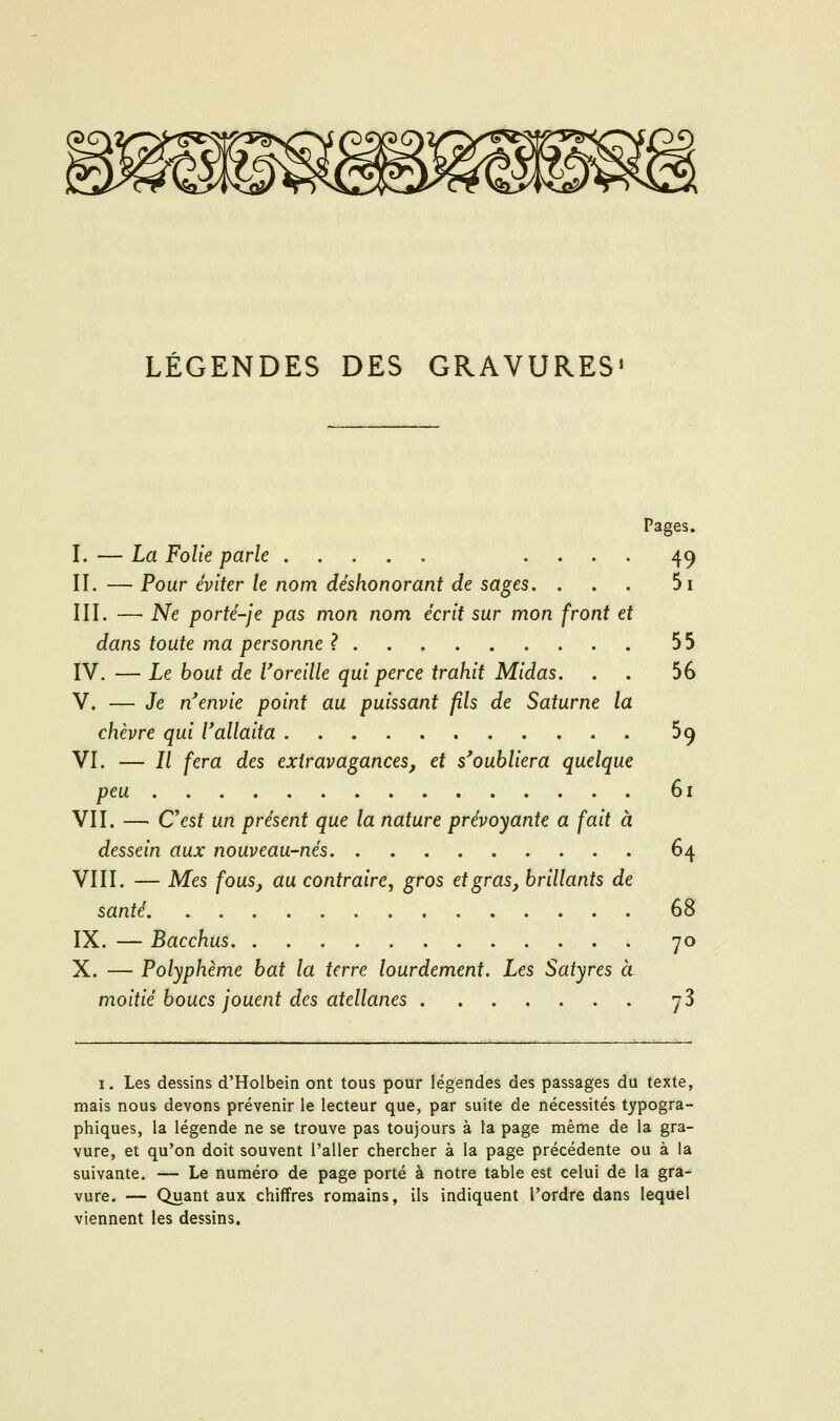 LÉGENDES DES GRAVURES» Pages. I.—La Folie parle .... 49 II. — Pour éviter le nom déshonorant de sages, ... 5i III. — Ne porté-je pas mon nom écrit sur mon front et dans toute ma personne ?.., 55 IV. — Le bout de l'oreille qui perce trahit Midas. . . 56 V. — Je n'envie point au puissant fils de Saturne la chèvre qui l'allaita 59 VI. — // fera des extravagances, et s'oubliera quelque peu 61 VII. — C'est un présent que la nature prévoyante a fait à dessein aux nouveau-nés 64 VIII. — Mes fous, au contraire, gros et gras, brillants de santé 68 IX. — Bacchus 70 X. — Polyphème bat la terre lourdement. Les Satyres à moitié boucs jouent des atellanes 78 I. Les dessins d'Holbein ont tous pour légendes des passages du texte, mais nous devons prévenir le lecteur que, par suite de nécessités typogra- phiques, la légende ne se trouve pas toujours à la page même de la gra- vure, et qu'on doit souvent l'aller chercher à la page précédente ou à la suivante. — Le numéro de page porté à notre table est celui de la gra- vure. — Quant aux chiffres romains, ils indiquent l'ordre dans lequel viennent les dessins.