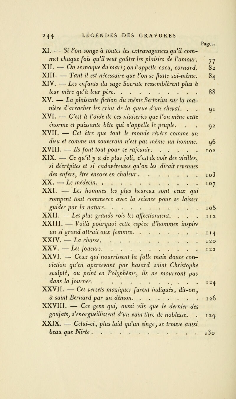 Pages. XI. ■— Si l'on songe à toutes les extravagances qu*il com- met chaque fois qu'il veut goûter les plaisirs de Vamour. nn XII. — On se moque du mari ; on l'appelle cocu, cornard. 82 XIII. — Tant il est nécessaire que Von se flatte soi-même. 84 XIV. — Les enfants du sage Socrate ressemblèrent plus à leur mère qu'à leur père 88 XV. — La plaisante fiction du même Sertorius sur la ma- nière d'arracher les crins de la queue d'un cheval. . . 91 XVI. — C'est à l'aide de ces niaiseries que l'on mène cette énorme et puissante bête qui s'appelle le peuple. . . 02 XVII. — Cet être que tout le monde révère comme un dieu et comme un souverain n'est pas même un homme. q6 XVIII.—Ils font tout pour se rajeunir 102 XIX. — Ce qu'il y a de plus joli, c'est de voir des vieilles, si décrépites et si cadavéreuses qu'on les dirait revenues des enfers, être encore en chaleur io3 XX. —Le médecin 107 XXI. — Les hommes les plus heureux sont ceux qui rompent tout commerce avec la science pour se laisser guider par la nature 108 XXII. — Les plus grands rois les affectionnent. . . . 112 XXIII. —■ Voilà pourquoi cette espèce d'hommes inspire un si grand attrait aux femmes 114 XXIV. —Lâchasse 120 XXV. —Les joueurs 122 XXVI. — Ceux qui nourrissent la folle mais douce cort- viction qu'en apercevant par hasard saint Christophe sculpté, ou peint en Polyphème, ils ne mourront pas dans la journée . . 124 XXVII. — Ces versets magiques furent indiqués, dit-on, à saint Bernard par un démon 126 XXVIII. — Ces gens qui, aussi vils que le dernier des goujats, s'enorgueillissent d'un vain titre de noblesse. . 129 XXIX. — Celui-ci y plus laid qu'un singe, se trouve aussi beau que Nirée , . i3o