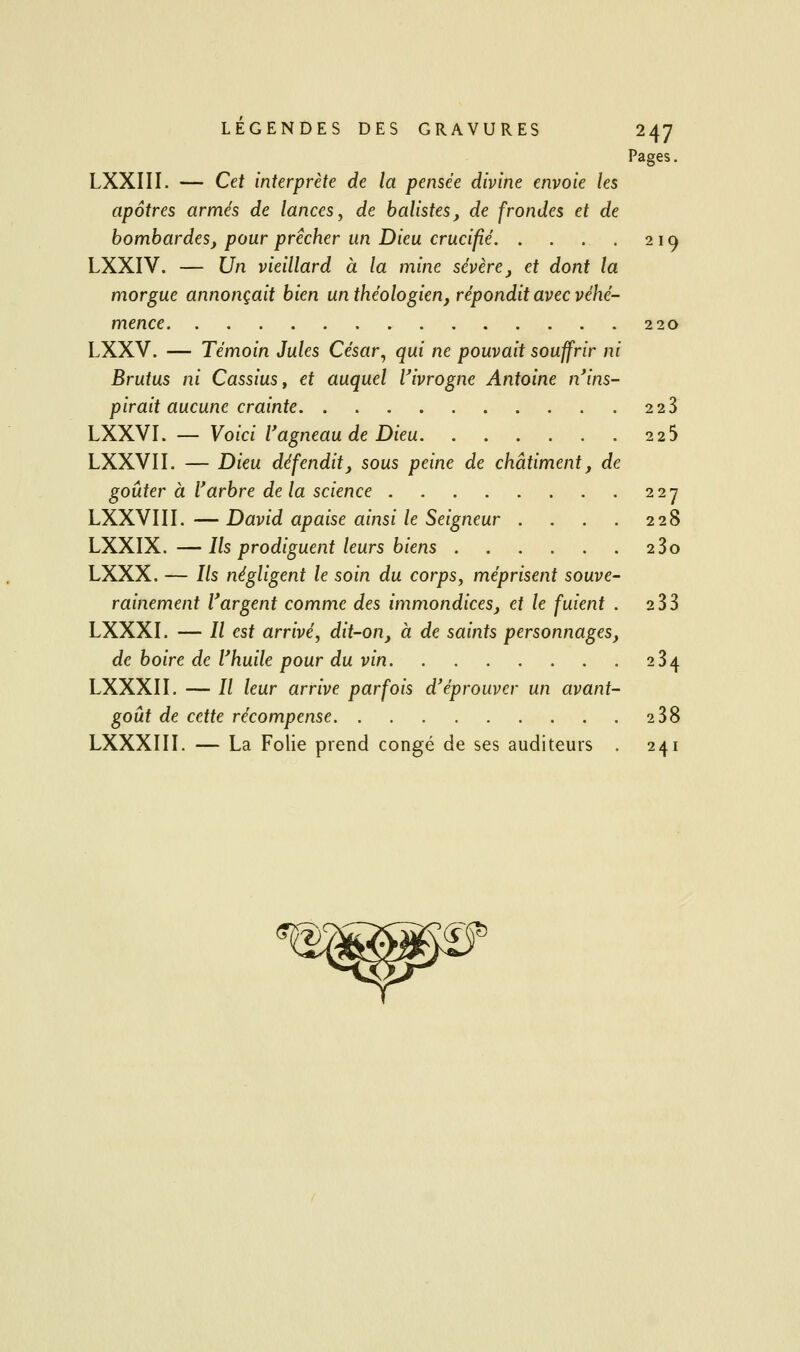 Pages. LXXIII. — Cet interprète de la pensée divine envoie les apôtres armés de lances, de balistes, de frondes et de bombardes, pour prêcher un Dieu crucifié. . . . . 219 LXXIV. — Un vieillard à la mine sévère, et dont la morgue annonçait bien un théologien, répondit avec véhé- mence 220 LXXV. — Témoin Jules César^ qui ne pouvait souffrir ni Brutus ni Cassius, et auquel Vivrogne Antoine n'ins- pirait aucune crainte 2 23 LXXVI. — Voici l'agneau de Dieu 225 LXXVII. — Dieu défendit, sous peine de châtiment, de goûter à l'arbre de la science 227 LXXVIII.—David apaise ainsi le Seigneur . . . . 228 LXXIX.—Ils prodiguent leurs biens 280 LXXX. — Ils négligent le soin du corps, méprisent souve- rainement l'argent comme des immondices, et le fuient . 233 LXXXI. — // est arrivé, dit-on, à de saints personnages, de boire de l'huile pour du vin 234 LXXXII, — // leur arrive parfois d'éprouver un avant- goût de cette récompense 2 38 LXXXIII. — La Folie prend congé de ses auditeurs . 241