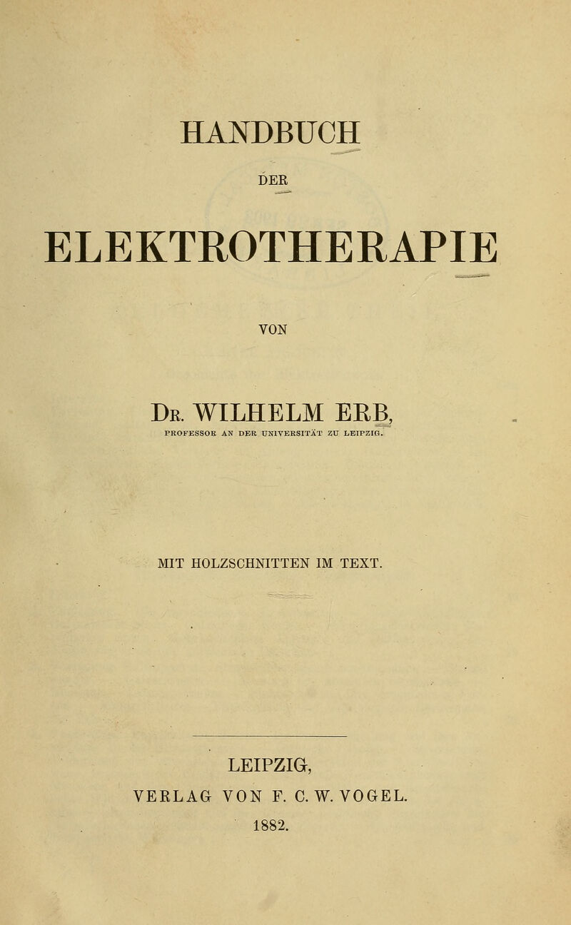 HANDBUCH DER ELEKTROTHERAPIE VON Dr. WILHELM ERB, PROFESSOE AN DER UNIVERSITÄT ZU liBIPZIG. MIT HOLZSCHNITTEN IM TEXT. LEIPZIG, VERLAG VON F. C.W.VOGEL. 1882.