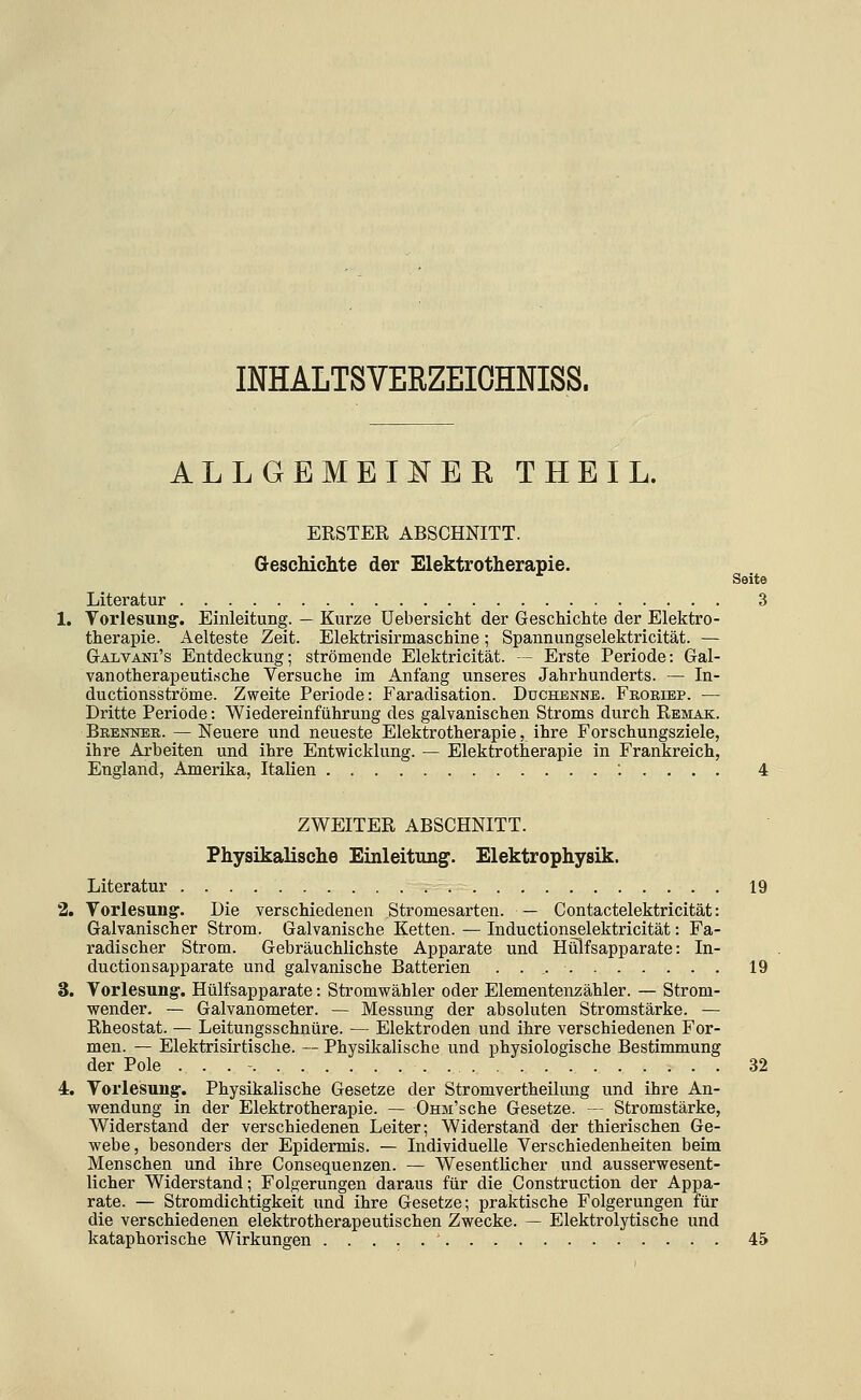 INHALTSVERZEICHNISS. ALLGEMEIIsrER THEIL. ERSTER ABSCHNITT. Geschichte der Elektrotherapie. Soito Literatur 3 1. Vorlesung'. Einleitung. — Kurze üebersicht der Geschichte der Elektro- therapie. Aelteste Zeit. Elektrisirmaschine; Spannungselektricität. — Galvani's Entdeckung; strömende Elektricität. — Erste Periode: Gal- vanotherapeuti.sche Versuche im Anfang unseres Jahrhunderts. — In- ductionsströme. Zweite Periode: Faradisation. Duchenne. Fkoriep. — Dritte Periode: Wiedereinführung des galvanischen Stroms durch Remak. Brenner. — Neuere und neueste Elektrotherapie, ihre Forschungsziele, ihre Arbeiten und ihre Entwicklung. — Elektrotherapie in Frankreich, England, Amerika, Italien 4 ZWEITER ABSCHNITT. Physikalische Einleitung. Elektrophysik. Literatur ,--, 19 2. Vorlesung. Die verschiedenen Stromesarten. — Contactelektricität: Galvanischer Strom. Galvanische Ketten. — Inductionselektricität: Fa- radischer Strom. Gebräuchlichste Apparate und Hülfsapparate: In- ductionsapparate und galvanische Batterien 19 3. Vorlesung. Hülfsapparate: Stromwähler oder Elementenzähler. — Strom- wender. — Galvanometer. — Messung der absoluten Stromstärke. — Rheostat. — Leitungsschnüre. — Elektroden und ihre verschiedenen For- men. — Elektrisirtische. — Physikalische und physiologische Bestimmung der Pole . . . - 32 4. Vorlesung. Physikalische Gesetze der Stromvertheilung und ihre An- wendung in der Elektrotherapie. — OnM'sche Gesetze. — Stromstärke, Widerstand der verschiedenen Leiter; Widerstand der thierischen Ge- webe, besonders der Epidermis. — Individuelle Verschiedenheiten beim Menschen und ihre Consequenzen. — Wesentlicher und ausserwesent- licher Widerstand; Folgerungen daraus für die Construction der Appa- rate. — Stromdichtigkeit und ihre Gesetze; praktische Folgerungen für die verschiedenen elektrotherapeutischen Zwecke. — Elektrolytische und kataphorische Wirkungen ' 45
