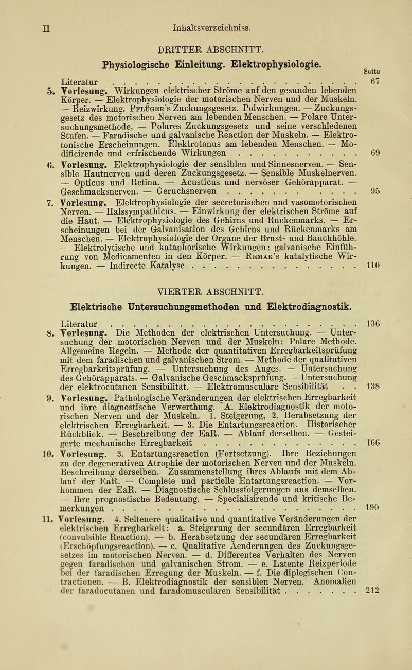 DRITTER ABSCHNITT. Physiologische Einleitung. Elektrophysiologie. Seite Literatur 67 5. Torlesung-. Wirkungen elektrischer Ströme auf den gesunden lebenden Körper. — Elektrophysiologie der motorischen Nerven und der Muskeln. — Reizwirkung. Pplügee's Zuckungsgesetz. Polwirkungen. — Zuckungs- gesetz des motorischen Nerven am lebenden Menschen. — Polare Unter- suchungsmethode. — Polares Zuckungsgesetz und seine verschiedenen Stufen. — Faradische und galvanische Reaction der Muskeln. — Elektro- tonische Erscheinungen. Elektrotonus am lebenden Menschen. — Mo- dificirende und erfrischende Wirkungen 69 6. Torlesung. Elektrophysiologie der sensiblen und Sinnesnerven. — Sen- sible Hautnerven und deren Zuckungsgesetz. — Sensible Muskelnerven. — Opticus und Retina. — Acusticus und nervöser Gehörapparat. — Geschmacksnerven. — Geruchsnerven .... 95 7. Torlesung. Elektrophysiologie der secretorischen und vasomotorischen Nerven. — Halssympatlucus. — Einwirkung der elektrischen Ströme auf die Haut. — Elektrophysiologie des Gehirns und Rückenmarks. — Er- scheinungen bei der Galvanisation des Gehirns und Rückenmarks am Menschen. — Elektrophysiologie der Organe der Brust- und Bauchhöhle. — Elektrolytische und kataphorische Wirkungen: galvanische Einfüh- rung von Medicamenten in den Körper. — Remak's katalytische Wir- kungen. — Indirecte Katalyse HO VIERTER ABSCHNITT. Elektrische TJntersnchnngsmethoden und Elektrodiagnostik. Literatur 136 8. Torlesung-. Die Methoden der elektrischen Untersuchung. — Unter- suchung der motorischen Nerven und der Muskeln: Polare Methode. Allgemeine Regeln. — Methode der quantitativen Erregbarkeitsprüfung mit dem faradischen und galvanischen Strom. — Methode der qualitativen Erregbarkeitsprüfung. — Untersuchung des Auges. — Untersuchung des Gehörapparats. — Galvanische Geschmacksprüfung. — Untersuchung der elektrocutanen Sensibilität. — Elektromusculäre Sensibilität . . 138 9. Torlesung. Pathologische Veränderungen der elektrischen Erregbarkeit und ihre diagnostische Verwerthung. A. Elektrodiagnostik der moto- rischen Nerven und der Muskeln. 1. Steigerung, 2. Herabsetzung der elektrischen Erregbarkeit. — 3. Die Entartungsreaction. Historischer Rückblick. — Beschreibung der EaR. — Ablauf derselben. — Gestei- gerte mechanische Erregbarkeit 166 10. Vorlesung. 3. Entartungsreaction (Fortsetzung). Ihre Beziehungen zu der degenerativen Atrophie der motorischen Nerven und der Muskeln. Beschreibung derselben. Zusammenstellung ihres Ablaufs mit dem Ab- lauf der EaR. — Complete und partielle Entartungsreaction. — Vor- kommen der EaR. — Diagnostische Schlussfolgerungen aus demselben. — Ihre prognostische Bedeutung. — Specialisirende und kritische Be- merkungen 190 11. Torlesung. 4. Seltenere qualitative und quantitative Veränderungen der elektrischen Erregbarkeit: a. Steigerung der secundären Erregbarkeit (convulsible Reaction). — b. Herabsetzung der secundären Erregbarkeit lErschöpfungsreaction). — c. Qualitative Aenderungen des Zuckungsge- setzes im motorischen Nerven. — d. Diflferentes Verhalten des Nerven gegen faradischen und galvanischen Strom. — e. Latente Reizperiode bei der faradischen Erregung der Muskeln. — f. Die diplegischen Gon- tractionen. — B. Elektrodiagnostik der sensiblen Nerven. Anomalien der faradocutanen und faradomusculären Sensibüität 212