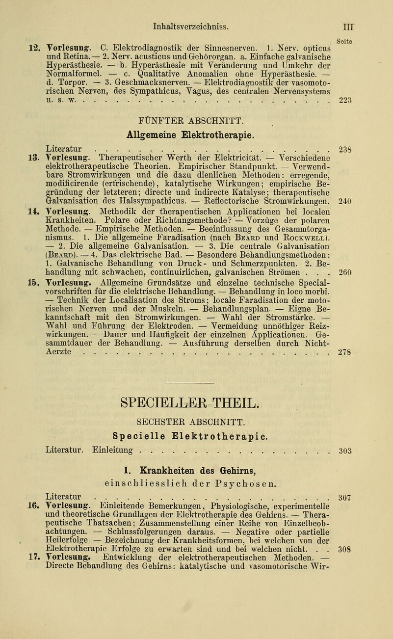 Seite 12. Torlesung-. C. Elektrodiagnostik der Sinnesnerven. 1. Nerv, opticus und Retina. — 2. Nerv, acusticus und Gehörorgan, a. Einfache galvanische Hyperästhesie. — b. Hyperästhesie mit Veränderung und Umkehr der Normalformel. — c. Qualitative Anomalien ohne Hyperästhesie. — d. Torpor. — 3. Geschmacksnerven. — Elektrodiagnostik der vasomoto- rischen Nerven, des Sympathicus, Vagus, des centralen Nervensystems u. s. w 223 FÜNFTER ABSCHNITT. Allgemeine Elektrotherapie. Literatur 238 13. Vorlesung. Therapeutischer Werth der Elektricität. — Verschiedene elektrotherapeutische Theorien. Empirischer Standpunkt. — Verwend- bare Stromwirkungen und die dazu dienlichen Methoden: erregende, modificirende (erfrischende), katalytische Wirkungen; empirische Be- gründung der letzteren; directe und indirecte Katalyse; therapeutische Galvanisation des Halssympathicus. — Reflectorische Stromwirkungen. 240 14. Vorlesung. Methodik der therapeutischen Applicationen bei localen Krankheiten. Polare oder Richtungsmethode? — Vorzüge der polaren Methode. — Empirische Methoden. — Beeinflussung des Gesammtorga- nismus. l. Die allgemeine Faradisation (nach Beard und Rockwell). — 2. Die allgemeine Galvanisation. — 3. Die centrale Galvanisation (Beaed). — 4. Das elektrische Bad. — Besondere Behandlungsmethoden: 1. Galvanische Behandlung von Druck- und Schmerzpunkten. 2. Be- handlung mit schwachen, continuirlichen, galvanischen Strömen . . . 260 15. Vorlesung. Allgemeine Grundsätze und einzelne technische Special- vorschriften für die elektrische Behandlung. — Behandlung in loco morbi. — Technik der Localisation des Stroms; locale Faradisation der moto- rischen Nerven und der Muskeln. — Behandlungsplan. — Eigne Be- kanntschaft mit den Stromwirkungen. — Wahl der Stromstärke. — Wahl und Führung der Elektroden. — Vermeidung unnöthiger Reiz- wirkungen. — Dauer und Häufigkeit der einzelnen Applicationen. Ge- sammtdauer der Behandlung. — Ausführung derselben durch Nicht- Aerzte 278 SPECIELLER THEIL. SECHSTER ABSCHNITT. Specielle Elektrotherapie. Literatur. Einleitung 303 I. Krankheiten des Gehirns, einschliesslich der Psychosen. Literatur 307 16. Vorlesung. Einleitende Bemerkungen, Physiologische, experimentelle und theoretische Grundlagen der Elektrotherapie des Gehirns. — Thera- peutische Thatsachen; Zusammenstellung einer Reihe von Einzelbeob- achtungen. — Schlussfolgerungen daraus. — Negative oder partielle Heilerfolge — Bezeichnung der Krankheitsformen, bei welchen von der Elektrotherapie Erfolge zu erwarten sind und bei welchen nicht. . . 308 17. Vorlesung, Entwicklung der elektrotherapeutischen Methoden. — Directe Behandlung des Gehirns: katalytische und vasomotorische Wir-