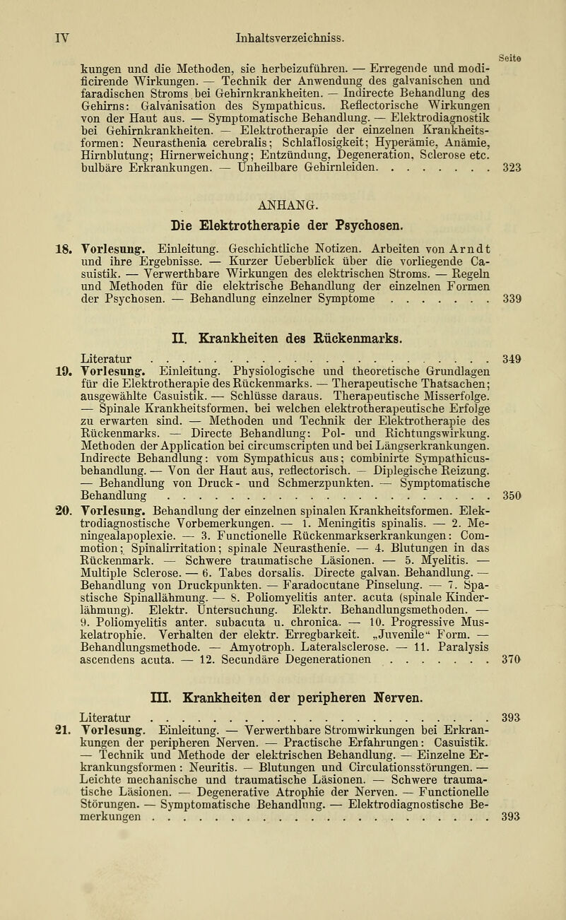 Seite kungen und die Methoden, sie herbeizuführen. — Erregende und modi- ficirende Wirkungen. — Technik der Anwendung des galvanischen und faradischen Stroms bei G-ehirnkrankheiten. — Indirecte Behandlung des Gehirns: Galvanisation des Sympathicus. Refiectorische Wirkungen von der Haut aus. — Symptomatische Behandlung. — Elektrodiagnostik bei Gehirnkrankheiten. — Elektrotherapie der einzelnen Krankheits- formen: Neurasthenia cerebralis; Schlaflosigkeit; Hyperämie, Anämie, Hirnblutung; Hirnerweichung; Entzündung, Degeneration, Sclerose etc. bulbäre Erkrankungen. — Unheilbare Gehirnleiden 323 ANHANG. Die Elektrotherapie der Psychosen. 18. Vorlesung. Einleitung. Geschichtliche Notizen. Arbeiten von Arndt und ihre Ergebnisse. — Kurzer Ueberblick über die vorliegende Ca- suistik. — Verwerthbare Wirkungen des elektrischen Stroms. — Regeln und Methoden für die elektrische Behandlung der einzelnen Formen der Psychosen. — Behandlung einzelner Symptome 339 II. Krankheiten des Eückemnarks. Literatur 349 19. Vorlesung. Einleitung. Physiologische und theoretische Grundlagen für die Elektrotherapie des Rückenmarks. — Therapeutische Thatsachen; ausgewählte Casuistik. — Schlüsse daraus. Therapeutische Misserfolge. — Spinale Krankheitsformen, bei welchen elektrotherapeutische Erfolge zu erwarten sind. — Methoden und Technik der Elektrotherapie des Rückenmarks. — Directe Behandlung: Pol- und RichtungsWirkung. Methoden der Application bei circumscripten und bei Längserkrankungen. Indirecte Behandlung: vom Sympathicus aus; combinirte Sympathicus- behandlung. — Von der Haut aus, reflectorisch. — Diplegische Reizung. — Behandlung von Druck- und Schmerzpunkten. — Symptomatische Behandlung 350 20. Vorlesung. Behandlung der einzelnen spinalen Krankheitsformen. Elek- trodiagnostische Vorbemerkungen. — 1. Meningitis spinalis. — 2. Me- ningealapoplexie. — 3. Functionelle Rückenmarkserkrankungen: Com- motion; Spinalirritation; spinale Neurasthenie. — 4. Blutungen in das Rückenmark. — Schwere traumatische Läsionen. — 5. MyeUtis. — Multiple Sclerose. — 6. Tabes dorsalis. Directe galvan. Behandlung. — Behandlung von Druckpunkten. — Faradocutane Pinselung. — 7. Spa- stische Spinallähmung. — 8. Poliomyelitis anter. acuta (spinale Kinder- lähmung). Elektr. Untersuchung. Elektr. Behandlungsmethoden. — 9. Poliomyelitis anter. subacuta u. chronica. — 10. Progressive Mus- kelatrophie. Verhalten der elektr. Erregbarkeit. „Juvenile Form. — Behandlungsmethode. — Amyotroph. Lateralsclerose. — 11. Paralysis ascendens acuta. — 12. Secundäre Degenerationen 370 m. Krankheiten der peripheren Nerven. Literatur 393 21. Vorlesung. Einleitung. — Verwerthbare Stromwirkungen bei Erkran- kungen der peripheren Nerven. — Practische Erfahrungen: Casuistik. — Technik und Methode der elektrischen Behandlung. — Einzelne Er- krankungsformen : Neuritis. — Blutungen und Circulationsstörungen. — Leichte mechanische und traumatische Läsionen. — Schwere trauma- tische Läsionen. — Degenerative Atrophie der Nerven. — Functionelle Störungen. — Symptomatische Behandlung. — Elektrodiagnostische Be- merkungen 393