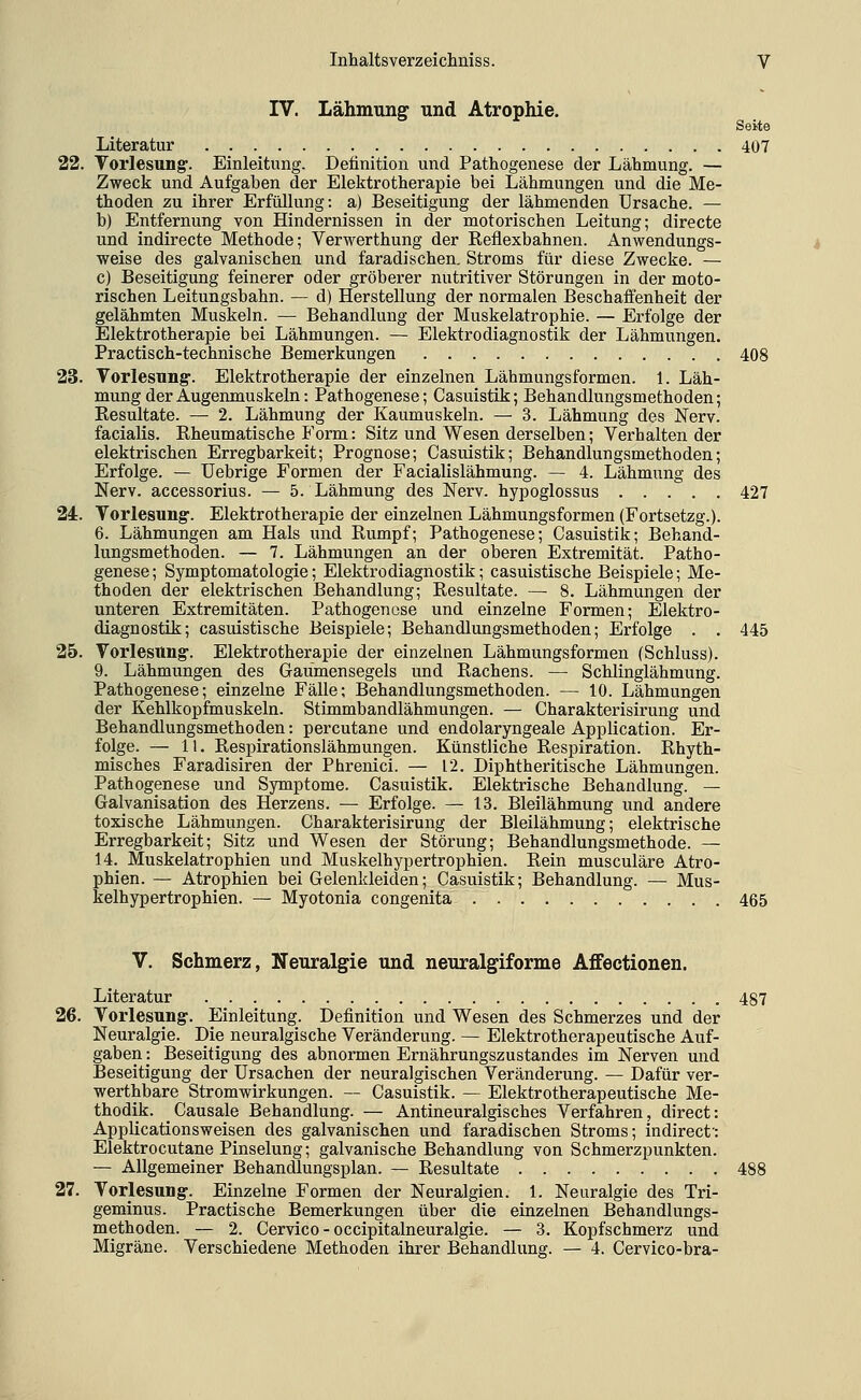 IV. Lähmung und Atrophie. Seite Literatur 407 22. Torlesung. Einleitung. Definition und Pathogenese der Lähmung. — Zweck und Aufgaben der Elektrotherapie bei Lähmungen und die Me- thoden zu ihrer Erfüllung: a) Beseitigung der lähmenden Ursache. — b) Entfernung von Hindernissen in der motorischen Leitung; directe und indirecte Methode; Verwerthung der Reflexbahnen. Anwendungs- weise des galvanischen und faradischen. Stroms für diese Zwecke. — c) Beseitigung feinerer oder gröberer nutritiver Störungen in der moto- rischen Leitungsbahn. — d) Herstellung der normalen Beschaffenheit der gelähmten Muskeln. — Behandlung der Muskelatrophie. — Erfolge der Elektrotherapie bei Lähmungen. — Elektrodiagnostik der Lähmungen. Practisch-technische Bemerkungen 408 23. Vorlesung. Elektrotherapie der einzelnen Lähmungsformen. 1. Läh- mung der Augenmuskeln: Pathogenese; Casuistik; Behandlungsmethoden; Resultate. — 2. Lähmung der Kaumuskeln. — 3. Lähmung des Nerv. facialis. Rheumatische Form: Sitz und Wesen derselben; Verhalten der elektrischen Erregbarkeit; Prognose; Casuistik; Behandlungsmethoden; Erfolge. — üebrige Formen der Facialislähmung. — 4. Lähmung des Nerv, accessorius. — 5. Lähmung des Nerv, hypoglossus 427 24. Vorlesung-. Elektrotherapie der einzelnen Lähmungsformen (Fortsetzg.). 6. Lähmungen am Hals und Rumpf; Pathogenese; Casuistik; Behand- lungsmethoden. — 7. Lähmungen an der oberen Extremität. Patho- genese; Symptomatologie; Elektrodiagnostik; casuistische Beispiele; Me- thoden der elektrischen Behandlung; Resultate. — 8. Lähmungen der unteren Extremitäten. Pathogenese und einzelne Formen; Elektro- diagnostik; casuistische Beispiele; Behandlungsmethoden; Erfolge . . 445 25. Vorlesung-. Elektrotherapie der einzelnen Lähmungsformen (Schluss). 9. Lähmungen des Gaumensegels und Rachens. — Schlinglähmung. Pathogenese; einzelne Fälle; Behandlungsmethoden. — 10. Lähmungen der Kehlkopfmuskeln. Stimmbandlähmungen. — Charakterisirung und Behandlungsmethoden: percutane und endolaryngeale Application. Er- folge. — 11. Respirationslähmungen. Künstliche Respiration. Rhyth- misches Faradisiren der Phrenici. — 12. Diphtheritische Lähmungen. Pathogenese und Symptome. Casuistik. Elektrische Behandlung. — Galvanisation des Herzens. — Erfolge. — 13. Bleilähmung und andere toxische Lähmungen. Charakterisirung der Bleilähmung; elektrische Erregbarkeit; Sitz und Wesen der Störung; Behandlungsmethode. — 14. Muskelatrophien und Muskelhypertrophien. Rein musculäre Atro- phien. — Atrophien bei Gelenkleiden; Casuistik; Behandlung. — Mus- kelhypertrophien. — Myotonia congenita 465 V. Schmerz, Neuralgie imd neuralgiforme Affectionen. Literatur 487 26. Vorlesung. Einleitung. Definition und Wesen des Schmerzes und der Neuralgie. Die neuralgische Veränderung. — Elektrotherapeutische Auf- gaben : Beseitigung des abnormen Ernährungszustandes im Nerven und Beseitigung der Ursachen der neuralgischen Veränderung. — Dafür ver- werthbare Stromwirkungen. — Casuistik. — Elektrotherapeutische Me- thodik. Causale Behandlung. — Antineuralgisches Verfahren, direct: AppUcationsweisen des galvanischen und faradischen Stroms; indirect': Elektrocutane Pinselung; galvanische Behandlung von Schmerzpunkten. — Allgemeiner Behandlungsplan. — Resultate 488 27. Vorlesung. Einzelne Formen der Neuralgien. 1. Neuralgie des Tri- geminus. Practische Bemerkungen über die einzelnen Behandlungs- methoden. — 2. Cervico - occipitalneuralgie. — 3. Kopfschmerz und Migräne. Verschiedene Methoden ihrer Behandlung. — 4. Cervico-bra-