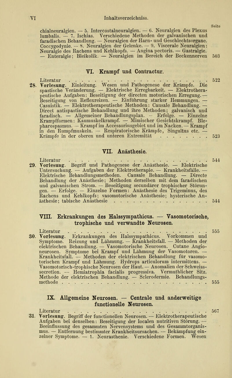 Seite chialneuralgien. — 5. Intercostalneuralgien. — 6. Neuralgien des Plexus lumbalis. — 7. Ischias. Verschiedene Methoden der galvanischen und faradischen Behandlung. — Neuralgien der Harn- und Geschlechtsorgane. Coccygodynie. — 8. Neuralgien der Gelenke. — 9. Viscerale Neuralgien: Neuralgie des Rachens und Kehlkopfs. — Angina pectoris. — Gastralgie. — Enteralgie; Bleikolik. — Neuralgien im Bereich der Beckennerven 503 VI. Krampf und Contractur. Literatur 522 28. Vorlesung. Einleitung. Wesen und Pathogenese der Krämpfe. Die . spastische Veränderung. — Elektrische Erregbarkeit. — Elektrothera- peutische Aufgaben: Beseitigung der directen motorischen Erregung. — Beseitigung von Reflexreizen. — Einführung starker Hemmungen. — Casuistik. — Elektrotherapeutische Methoden: Gausale Behandlung. -- Direct antispastische Behandlung und ihre Methoden; galvanisch und faradisch. — Allgemeiner Behandlungsplan. — Erfolge. — Einzelne Kramp fformen: Kaumuskelkrampf. — Mimischer Gesichtskrampf. Ble- pharospasmus. — Krampf im Accessoriusgebiet und im Nacken. — Krampf in den Rumpfmuskeln. — Respiratorische Krämpfe, Singultus etc. — Krämpfe in der oberen und unteren Extremität 523 VII. Anästhesie. Literatur 544 29. Yorlesuug:. Begriff und Pathogenese der Anästhesie. — Elektrische Untersuchung. — Aufgaben der Elektrotherapie. — Krankheitsfälle. — Elektrische Behandlungsmethoden. Causale Behandlung. — Directe Behandlung der Anästhesie; Methoden derselben mit dem faradischen und galvanischen Strom. — Beseitigung secundärer trophischer Störun- gen. — Erfolge. — Einzelne Formen: Anästhesie des Trigeminus, des Rachens und Kehlkopfs; vasomotorische Anästhesie; hysterische An- ästhesie; tabische Anästhesie 544 Vin. Erkrankungen des Halssympathicus. — Vasomotorische, trophische und verwandte Neurosen. Literatur 555 30. Vorlesung-. Erkrankungen des Halssympathicus. Vorkommen und Symptome. Reizung und Lähmung. — Krankheitsfall. — Methoden der elektrischen Behandlung. — Vasomotorische Neurosen. Cutane Angio- neurosen. Symptome bei Krampf und Lähmung der Vasomotoren. — Krankheitsfall. — Methoden der elektrischen Behandlung für vasomo- torischen Krampf und Lähmung. Hydrops articulorum intermittens. — Vasomotorisch-trophische Neurosen der Haut. — Anomalien der Schweiss- secretion. — Hemiatrophia facialis progressiva. Vermuthlicher Sitz. Methode der elektrischen Behandlung. — Sclerodermie. Behandlungs- methode 555 IX. Allgemeine Neurosen. — Centrale und anderweitige functionelle Neurosen. Literatur 567 31. Vorlesung. Begriff der functionellen Neurosen. — Elektrotherapeutische Aufgaben bei denselben: Beseitigung der localen nutritiven Störung.— Beeinflussung des gesammten Nervensystems und des Gesammtorganis- mus. — Entfernung bestimmter Krankheitsursachen. — Bekämpfung ein-