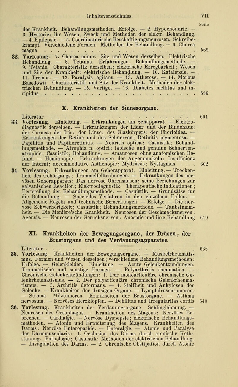 Seite der Krankheit. Behandlungsmethoden. Erfolge. — 2. Hypochondrie. — 3. Hysterie; ihr Wesen, Zweck und Methoden der elektr. Behandlung. — 4. Epilepsie. — 5. Coordinatorische Beschäftigungsneurosen. Schreibe- krampf. Verschiedene Formen. Methoden der Behandlung. — 6. Chorea magna 569 32. TorlesuHg-. 7. Chorea minor. Sitz und Wesen derselben. Elektrische Behandlung. — 8. Tetanus. Erfahrungen. Behandlungsmethode. — 9. Tetanie. Charakteristik derselben; elektrische Erregbarkeit; Wesen und Sitz der Krankheit; elektrische Behandlung. — 10. Katalepsie. — 11. Tremor. — 12. Paralysis agitans. — 13. Athetose. — 14. Morbus Basedowii. Charakteristik und Sitz der Krankheit. Methoden der elek- trischen Behandlung. — 15. Vertigo. — 16. Diabetes mellitus und in- sipidus 586 X. Krankheiten der Sinnesorgane. Literatur 601 33. Vorlesung. Einleitung. — Erkrankungen am Sehapparat. — Elektro- diagnostik derselben. — Erkrankungen der Lider und der Bindehaut; der Cornea; der Iris; der Linse; des Glaskörpers; der Chorioidea. — Erkrankungen der Retina und des Sehnerven; Retinitis pigmentosa. — Papillitis und Papilloretinitis. — Neuritis optica: Casuistik; Behand- lungsmethode. — Atrophia n. optici: tabische und genuine Sehnerven- atrophie; Casuistik; Behandlung. — Amaurosen ohne anatomischen Be- fund. — Hemianopie. Erkrankungen der Augenmuskeln; Insufficienz der Interni; accommodative Asthenopie; Mydriasis; Nystagmus . . . 602 34. Vorlesung-. Erkrankungen am Gehörapparat. Einleitung. — Trocken- heit des Gehörgangs; Trommelfelltrübungen. — Erkrankungen des ner- vösen Gehörapparats: Das nervöse Ohrensausen; seine Beziehungen zur galvanischen Reaction; Elektrodiagnostik. Therapeutische Indicationen; Feststellung der Behandlungsmethode. — Casuistik. — Grundsätze für die Behandlung. — Specielles Verfahren in den einzelnen Fällen. — Allgemeine Regeln und technische Bemerkungen. — Erfolge. — Die ner- vöse Schwerhörigkeit; Casuistik; Behandlungsmethode. — Taubstumm- heit. — Die Meniere'sche Krankheit. Neurosen der Geschmacksnerven: Ageusis. — Neurosen der Geruchsnerven: Anosmie und ihre Behandlung 619 XI. Krankheiten der Bewegungsorgane, der Drüsen, der Brustorgane und des Verdauungsapparates. Literatur 638 35. Vorlesung. Krankheiten der Bewegungsorgane. — Muskekheumatis- mus. Formen und Wesen desselben; verschiedene Behandlungsmethoden; Erfolge. — Gelenkleiden. Einleitung. — Acute Gelenkentzündungen. Traumatische und sonstige Formen. — Polyarthritis rheumatica. — Chronische Gelenkentzündungen: 1. Der monoarticuläre chronische Ge- lenkrheumatismus. — 2. Der polyarticuläre chronische Gelenkrheuma- tismus. — 3. Arthritis deformans. — 4. Steifheit und Ankylosen der Gelenke. — Krankheiten der drüsigen Organe. — Lymphdrüsentumoren. — Struma. Milztumoren. Krankheiten der Brustorgane. — Asthma nervosum. — Nervöses Herzklopfen. — Debilitas und Irregularitas cordis 640 36. Vorlesung-. Krankheiten der Verdauungsorgane. Schlinglähmung. — Neurosen des Oesophagus. Krankheiten des Magens: Nervöses Er- brechen. — Cardialgie. — Nervöse Dyspepsie; elektrische Behandlungs- methoden. — Atonie und Erweiterung des Magens. Krankheiten des Darms: Nervöse Enteropathie. — Enteralgie. — Atonie und Paralyse der Darmmuscularis: 1. Occlusion des Darms durch atonische Koth- stauung. Pathologie; Casuistik; Methoden der elektrischen Behandlung. — Invagination des Darms. — 2. Chronische Obstipation durch Atonie