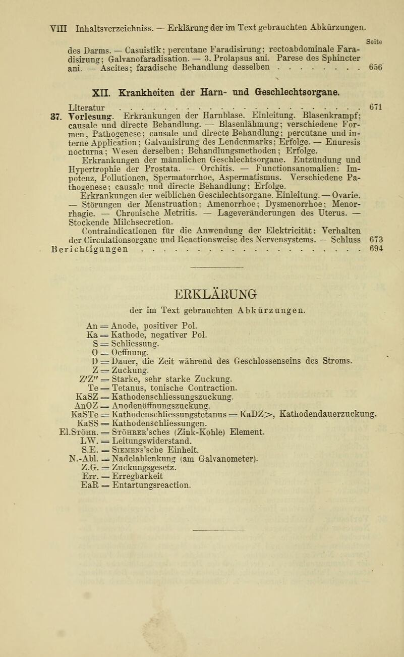 Yin Inhaltsverzeichniss. — Erklärung der im Text gebrauchten Abkürzungen. Seite des Darms. — Casuistik; percutane Faradisirung; rectoabdominale Fara- disirung; Galvanofaradisation. — 3. Prolapsus ani. Parese des Sphincter ani. — Ascites; faradiscbe Behandlung desselben 656 Xn. Krankheiten der Harn- und Geschleclitsorgane. Literatur 671 37. Torlesung-. Erkrankungen der Harnblase. Einleitung. Blasenkrampf; causale und directe Behandlung. — Blasenlähmung; verschiedene For- men, Pathogenese; causale und dii-ecte Behandlung; percutane und in- terne Application; Galvanisirung des Lendenmarks; Erfolge. — Enuresis nocturna; Wesen derselben; Behandlungsmethoden; Erfolge. Erkrankungen der männlichen Geschlechtsorgane. Entzündung und Hypertrophie der Prostata. — Orchitis. — Functionsanomalien: Im- potenz, Pollutionen, Spermatorrhoe, Aspermatismus. Yerschiedene Pa- thogenese; causale und directe Behandlung; Erfolge. Erkrankimgen der weiblichen Geschlechtsorgane. Einleitung. — Ovarie. — Störungen der Menstruation: Amenorrhoe: Dysmenorrhoe; Menor- rhagie. — Chronische Metritis. — Lageveränderungen des Uterus. — Stockende Milchsecretion. Contraindicationen für die Anwendiing der Elektricität: Verhalten der Circulationsorgane und Reactionsweise des Nervensystems. — Schluss 673 Berichtigungen 694 ERKLAßUNG der im Text gebrauchten Abkürzungen. An = Anode, positiver Pol. Ka = Kathode, negativer Pol. S = Schliessung. 0 = Oeffnung. D = Dauer, die Zeit -während des Geschlossenseins des Stroms. Z = Zuckung. Z'Z = Starke, sehr starke Zuckung. Te = Tetanus, tonische Contraction. KaSZ = Kathodenschliessungszuckung. AnOZ = Anodenöffnungszuckung. KaSTe = Kathodenschliessungstetanus = KaDZ>, Kathodendauerzuckung. KaSS = Kathodenschliessungen. EI.Stöhb. = SiöHKEE'sches (Zink-Kohle) Element. LTV. = Leitungswiderstand. S.E. = SiEMExs'sche Einheit. N.-Abi. = Nadelablenkung lam Galvanometer). Z.G. = Zuckungsgesetz. Err. = Erregbarkeit EaR = Entartungsreaction.
