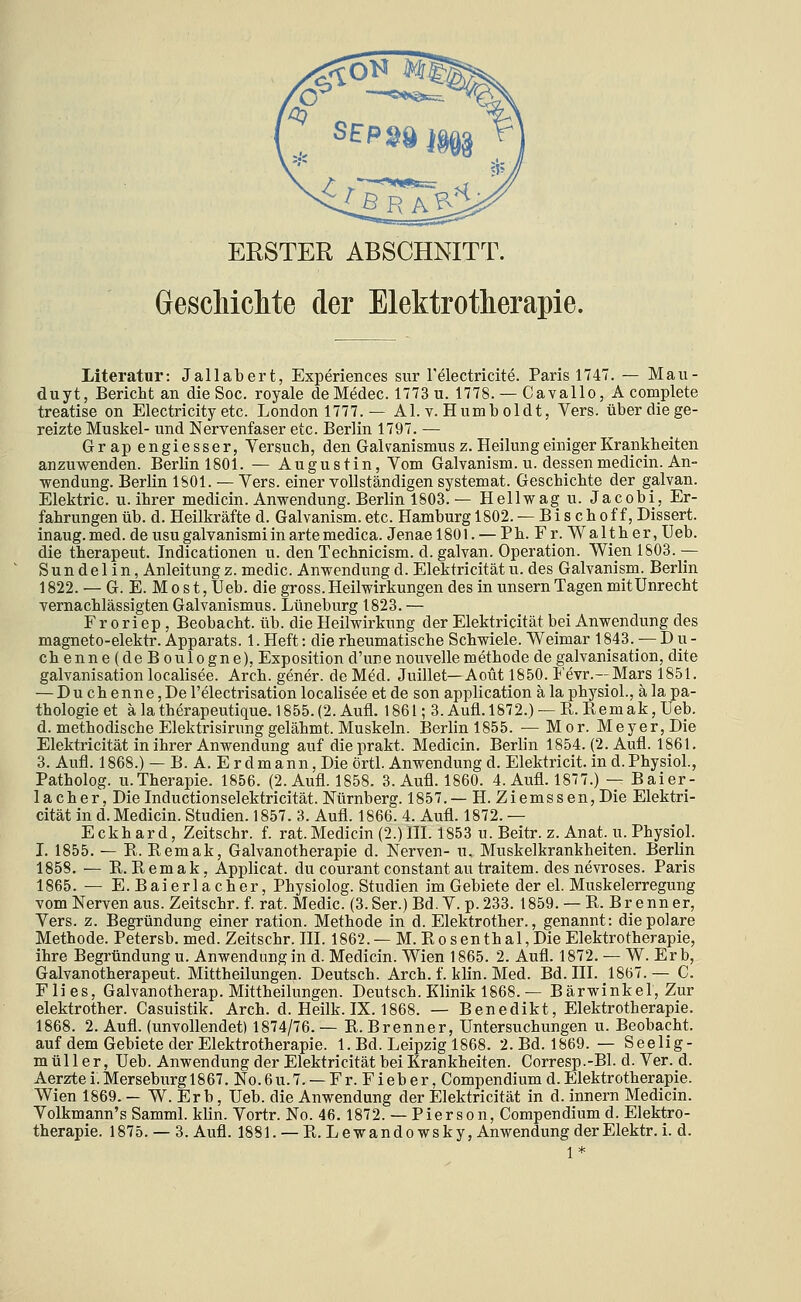 ERSTER ABSCHNITT. Gescliichte der Elektrotherapie. Literatur: Jallabert, Experiences sur Telectricite. Paris 1747. — Mau- duyt, Bericht an die Soc. royale deMedec. 1773 u. 1778. — Cavallo, A complete treatise on Electricity etc. London 1777. — AI. v. Humb oldt, Vers, über die ge- reizte Muskel- und Nervenfaser etc. Berlin 1797. — Grap engiesser, Yersuch, den Gakanismus z. Heilung einiger Krankheiten anzuwenden. Berlin 1801. — Augustin, Vom Galvanism. u. dessenmedicin. An- wendung. Berlin 1801. — Vers, einer vollständigen systemat. Geschichte der galvan. Elektric. u. ihrer medicin. Anwendung. Berlin 1803. — Hellwag u. Jacobi, Er- fahrungen üb. d. Heilkräfte d. Galvanism.etc. Hamburg 1802. — Bischoff, Dissert. inaug.med. deusugalvanismiinartemedica. JenaelSOl. — Ph. Fr. Walther, Ueb. die therapeut. Indicationen u. den Technicism. d. galvan. Operation. WienlS03.— Sun del in, Anleitungz. medic. Anwendung d. Elektricität u. des Galvanism. Berlin 1822. — G. E. M 0 s t, Ueb. die gross. Heilwirkungen des in unsern Tagen mit Unrecht vernachlässigten Galvanismus. Lüneburg 1823. — F r 0 r i ep , Beobacht. üb. die Heilwirkung der Elektricität bei Anwendung des magneto-elektr. Apparats. 1. Heft: die rheumatische Schwiele. Weimar 1843._— D u - chenne(deBoulogne), Exposition d'une nouvelle methode de galvanisation, dite galvanisation localisee. Arch. gener. de Med. Juillet—Aoüt 1850. Fevr.--Mars 1851. — Duchenne,De l'electrisation localisee et de son application ä la physioL, ä la pa- thologie et ä la therapeutique. 1855. (2. Aufl. 1861; 3. Aufl. 1872.) — R. Eemak, Ueb. d. methodische Elektrisirung gelähmt. Muskeln. Berlin 1855. — Mor. Meyer, Die Elektricität in ihrer Anwendung auf dieprakt. Medicin. Berlin 1854. (2. Aufl. 1861. 3. Aufl. 1868.) — B. A. E rdmann. Die örtl. Anwendung d. Elektricit. in d.PhysioL, Patholog. U.Therapie. 1856. (2. Aufl. 1858. 3. Aufl. 1860. 4. Aufl. 1877.) — Baier- 1 acher, DieInductionselektricität. Nürnberg. 1857.— H. Ziemssen,Die Elektri- cität in d. Medicin. Studien. 1857. 3. Aufl. 1866. 4. Aufl. 1872. — Eckhard, Zeitschr. f. rat.Medicin (2.)HL 1853 u. Beitr. z. Anat. u. Physiol. L 1855. — R. Eemak, Galvanotherapie d. Nerven- u. Muskelkrankheiten. Berlin 1858. — R.Remak, Applicat. du courant constant au traitem. des nevroses. Paris 1865. — E.Baierlacher, Physiolog. Studien im Gebiete der el. Muskelerregung vom Nerven aus. Zeitschr. f. rat. Medic. (3. Ser.) Bd. V. p. 233. 1859. — R. B r e nn er, Vers. z. Begründung einer ration. Methode in d. Elektrother., genannt: die polare Methode. Petersb. med. Zeitschr. III. 1862. — M. Rosenthal,Die Elektrotherapie, ihre Begründung u. Anwendung in d. Medicin. Wien 1865. 2. Aufl. 1872. — W. Er b, Galvanotherapeut. Mittheilungen. Deutsch. Arch. f. klin. Med. Bd. III. 1867.— G. Flies, Galvanotherap. Mittheilungen. Deutsch. Klinik 1868. — Bärwinkel, Zur elektrother. Casuistik. Arch. d. Heilk. IX. 1868. — Benedikt, Elektrotherapie. 1868. 2. Aufl. (unvollendet) 1874/76. — R. Brenner, Untersuchungen u. Beobacht. auf dem Gebiete der Elektrotherapie. 1. Bd. Leipzig 1868. 2.Bd. 1869. — Seelig- müller, Ueb. Anwendung der Elektricität bei Krankheiten. Corresp.-Bl. d. Ver. d. Aerztei.Merseburg 1867. No.6u.7. —Fr. Fieber, Compendium d.Elektrotherapie. Wien 1869. — W. Er b, Ueb. die Anwendung der Elektricität in d. Innern Medicin. Volkmann's Samml. klin. Vortr. No. 46.1872. — Pierson, Compendium d. Elektro-
