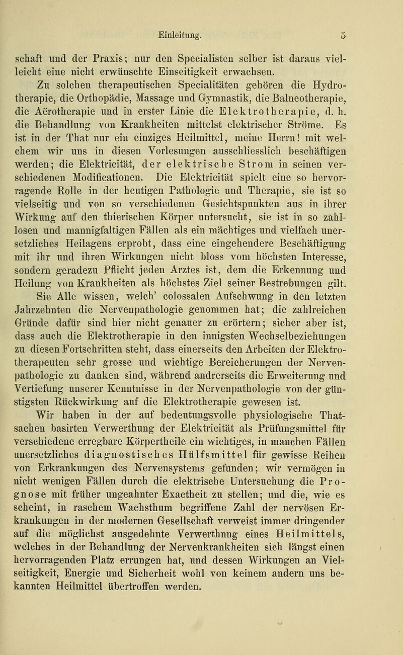 Schaft und der Praxis; nur den Speeialisten selber ist daraus viel- leicht eine nicht erwünschte Einseitigkeit erwachsen. Zu solchen therapeutischen Specialitäten gehören die Hydro- therapie, die Orthopädie, Massage und Gymnastik, die Balneotherapie, die Aerotherapie und in erster Linie die Elektrotherapie, d. h. die Behandlung von Krankheiten mittelst elektrischer Ströme. Es ist in der That nur ein einziges Heilmittel, meine Herrn! mit wel- chem wir uns in diesen Vorlesungen ausschliesslich beschäftigen werden; die Elektricität, der elektrische Strom in seinen ver- schiedenen Modificationen. Die Elektricität spielt eine so hervor- ragende Rolle in der heutigen Pathologie und Therapie, sie ist so vielseitig und von so verschiedenen Gesichtspunkten aus in ihrer Wirkung auf den thierischen Körper untersucht, sie ist in so zahl- losen und mannigfaltigen Fällen als ein mächtiges und vielfach uner- setzliches Heilagens erprobt, dass eine eingehendere Beschäftigung mit ihr und ihren Wirkungen nicht bloss vom höchsten Interesse, sondern geradezu Pflicht jeden Arztes ist, dem die Erkennung und Heilung von Krankheiten als höchstes Ziel seiner Bestrebungen gilt. Sie Alle wissen, welch' colossalen Aufschwung in den letzten Jahrzehnten die Nervenpathologie genommen hat; die zahlreichen Gründe dafür sind hier nicht genauer zu erörtern; sicher aber ist, dass auch die Elektrotherapie in den innigsten Wechselbeziehungen zu diesen Fortschritten steht, dass einerseits den Arbeiten der Elektro- therapeuten sehr grosse und wichtige Bereicherungen der Nerven- pathologie zu danken sind, während andrerseits die Erweiterung und Vertiefung unserer Kenntnisse in der Nervenpathologie von der gün- stigsten Rückwirkung auf die Elektrotherapie gewesen ist. Wir haben in der auf bedeutungsvolle physiologische That- sachen basirten Verwerthung der Elektricität als Prüfungsmittel für verschiedene erregbare Körpertheile ein wichtiges, in manchen Fällen unersetzliches diagnostisches Hülfsmittel für gewisse Reihen von Erkrankungen des Nervensystems gefunden; wir vermögen in nicht wenigen Fällen durch die elektrische Untersuchung die Pro- gnose mit früher ungeahnter Exactheit zu stellen; und die, wie es scheint, in raschem Wachsthum begriffene Zahl der nervösen Er- krankungen in der modernen Gesellschaft verweist immer dringender auf die möglichst ausgedehnte Verwerthnng eines Heilmittels, welches in der Behandlung der Nervenkrankheiten sich längst einen hervorragenden Platz errungen hat, und dessen Wirkungen an Viel- seitigkeit, Energie und Sicherheit wohl von keinem andern uns be- kannten Heilmittel übertroffen werden.