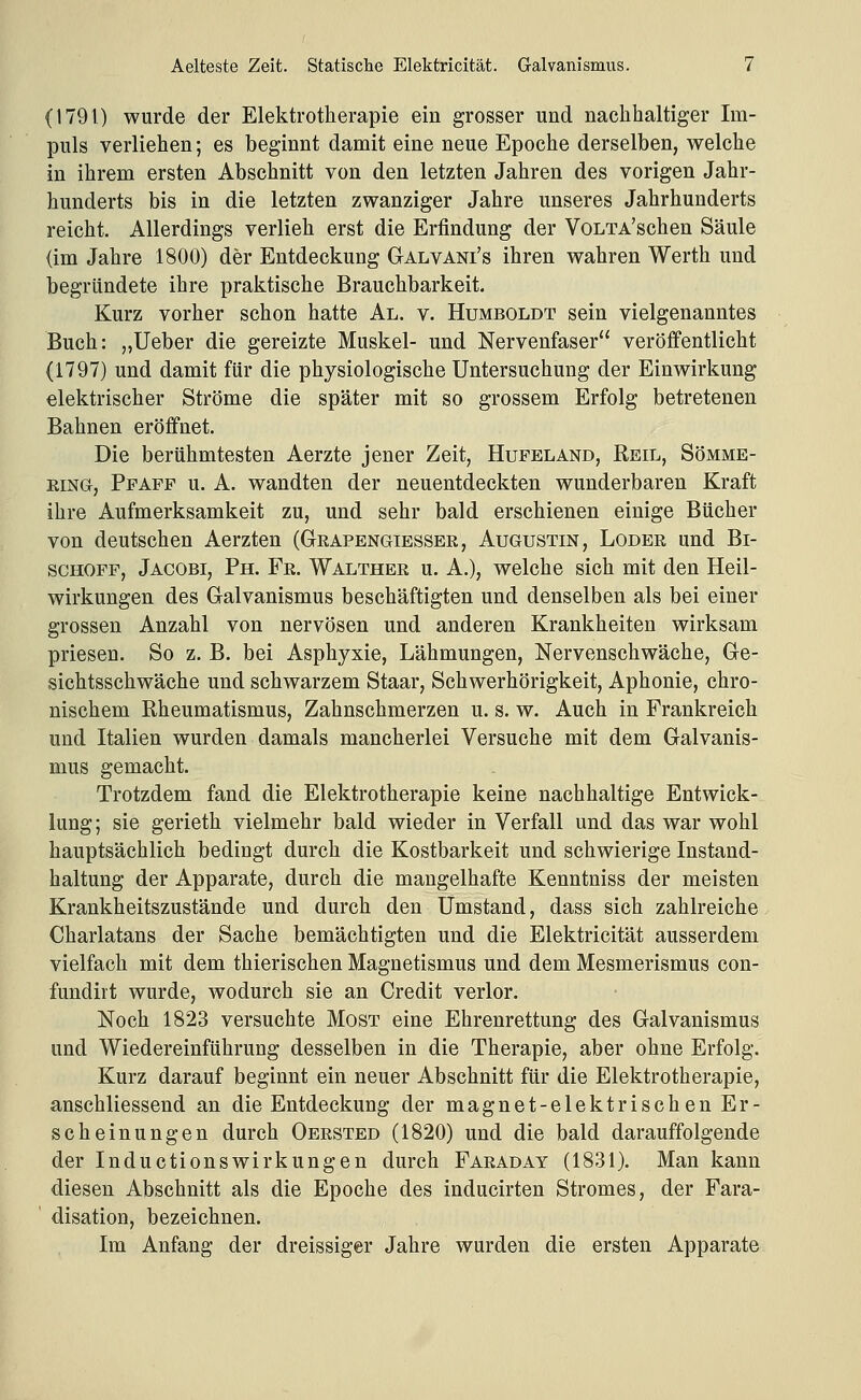 (1791) wurde der Elektrotherapie ein grosser und nachhaltiger Im- puls verliehen; es beginnt damit eine neue Epoche derselben, welche in ihrem ersten Abschnitt von den letzten Jahren des vorigen Jahr- hunderts bis in die letzten zwanziger Jahre unseres Jahrhunderts reicht. Allerdings verlieh erst die Erfindung der VoLTA'schen Säule (im Jahre 1800) der Entdeckung Galvani's ihren wahren Werth und begründete ihre praktische Brauchbarkeit. Kurz vorher schon hatte Al. v. Humboldt sein vielgenanntes Buch: „Ueber die gereizte Muskel- und Nervenfaser veröffentlicht (1797) und damit für die physiologische Untersuchung der Einwirkung elektrischer Ströme die später mit so grossem Erfolg betretenen Bahnen eröffnet. Die berühmtesten Aerzte jener Zeit, Hufeland, Reil, Sömme- EiNG, Ppapf u. A. wandten der neuentdeckten wunderbaren Kraft ihre Aufmerksamkeit zu, und sehr bald erschienen einige Bücher von deutschen Aerzten (Geapengiesser, Augustin, Loder und Bi- schöfe, Jacobi, Ph. Fr. Walther u. A.), welche sich mit den Heil- wirkungen des Galvanismus beschäftigten und denselben als bei einer grossen Anzahl von nervösen und anderen Krankheiten wirksam priesen. So z. B. bei Asphyxie, Lähmungen, Nervenschwäche, Ge- sichtsschwäche und schwarzem Staar, Schwerhörigkeit, Aphonie, chro- nischem Rheumatismus, Zahnschmerzen u. s. w. Auch in Frankreich und Italien wurden damals mancherlei Versuche mit dem Galvanis- mus gemacht. Trotzdem fand die Elektrotherapie keine nachhaltige Entwick- lung; sie gerieth vielmehr bald wieder in Verfall und das war wohl hauptsächlich bedingt durch die Kostbarkeit und schwierige Instand- haltung der Apparate, durch die mangelhafte Kenntniss der meisten Krankheitszustände und durch den Umstand, dass sich zahlreiche Charlatans der Sache bemächtigten und die Elektricität ausserdem vielfach mit dem thierischen Magnetismus und dem Mesmerismus con- fundirt wurde, wodurch sie an Credit verlor. Noch 1823 versuchte Most eine Ehrenrettung des Galvanismus und Wiedereinführung desselben in die Therapie, aber ohne Erfolg. Kurz darauf beginnt ein neuer Abschnitt für die Elektrotherapie, anschliessend an die Entdeckung der magnet-elektrischen Er- scheinungen durch Oersted (1820) und die bald darauffolgende der Inductionswirkungen durch Faraday (1831). Man kann diesen Abschnitt als die Epoche des inducirten Stromes, der Fara- disation, bezeichnen. Im Anfang der dreissiger Jahre wurden die ersten Apparate