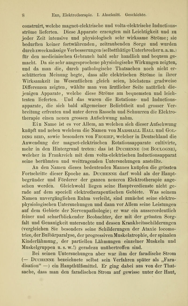 construirt, welche magnet-elektrische und volta-elektrische Inductions- ströme lieferten. Diese Apparate erzeugten mit Leichtigkeit und zu jeder Zeit intensive und physiologisch sehr wirksame Ströme; sie bedurften keiner fortwährenden, zeitraubenden Sorge und wurden durch zweckmässige Verbesserungen (selbstthätige Unterbrechern, a. m.) für den medicinischen Gebrauch bald sehr handlich und bequem ge- macht. Da sie sehr ausgesprochene physiologische Wirkungen zeigten^ und da man die, durch pathologische Thatsachen noch nicht er- schütterten Meinung hegte, dass alle elektrischen Ströme in ihrer Wirksamkeit im Wesentlichen gleich seien, höchstens gradweise Differenzen zeigten, wählte man von ärztlicher Seite natürlich die- jenigen Apparate, welche diese Ströme am bequemsten und leich- testen lieferten. Und das waren die Rotations- und Inductions- apparate, die sich bald allgemeiner Beliebtheit und grosser Ver- breitung erfreuten und unter deren Rasseln und Schnurren die Elektro- therapie einen neuen grossen Aufschwung nahm. Ein Name ist es vor Allem, an welchen sich dieser Aufschwung knüpft und neben welchem die Namen von Marshall Hall und Gol- DmG BiED, sowie besonders von Froeiep, welcher in Deutschland die Anwendung der magnet-elektrischen Rotationsapparate cultivirte^ mehr in den Hintergrund treten: das ist Duchenne (de Boulogne)^ welcher in Frankreich mit dem volta-elektrischen Inductionsapparat seine berühmten und weittragenden Untersuchungen anstellte. An den Namen dieses bedeutenden Mannes knüpfen die grössten Fortschritte dieser Epoche an. Duchenne darf wohl als der Haupt- begründer und Förderer der ganzen neueren Elektrotherapie ange- sehen werden. Gleichwohl liegen seine Hauptverdienste nicht ge- rade auf dem speciell elektrotherapeutischen Gebiete. Was seinem Namen unvergänglichen Ruhm verleiht, sind zunächst seine elektro- physiologischen Untersuchungen und dann vor Allem seine Leistungen auf dem Gebiete der Nervenpathologie; er war ein ausserordentlich feiner und scharfblickender Beobachter, der mit der grössten Sorg- falt und Genauigkeit untersuchte und dessen Krankheitsschilderungen (vergleichen Sie besonders seine Schilderungen der Ataxie locomo- trice, der Bulbärparalyse, der progressiven Muskelatrophie, der spinalen Kinderlähmung, der partiellen Lähmungen einzelner Muskeln und Muskelgruppen u. s. w.!) geradezu unübertroffen sind. Bei seinen Untersuchungen aber war ihm der faradische Strom (— Duchenne bezeichnete selbst sein Verfahren später als „Fara- disation —) ein Haupthülfsmittel. Er ging dabei aus von der That- sache, dass man den faradischen Strom auf gewisse unter der Haut,