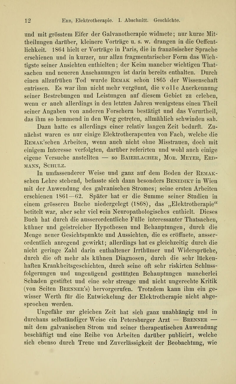 und mit grösstem Eifer der Galvanotherapie widmete; nur kurze Mit- theilungen darüber, kleinere Vorträge u. s. w. drangen in die Oeffent- lichkeit. 1864 hielt er Vorträge in Paris, die in französischer Sprache erschienen und in kurzer, nur allzu fragmentarischer Form das Wich- tigste seiner Ansichten enthielten; der Keim mancher wichtigen That- sachen und neueren Anschauungen ist darin bereits enthalten. Durch einen allzufrtihen Tod wurde Remak schon 1865 der Wissenschaft entrissen. Es war ihm nicht mehr vergönnt, die volle Anerkennung seiner Bestrebungen und Leistungen auf diesem Gebiet zu erleben, wenn er auch allerdings in den letzten Jahren wenigstens einen Theil seiner Angaben von anderen Forschern bestätigt imd das Vorurtheil, das ihm so hemmend in den Weg getreten, allmählich schwinden sah. Dazu hatte es allerdings einer relativ langen Zeit bedurft. Zu- nächst waren es nur einige Elektrotherapeuten von Fach, welche die REMAK'schen Arbeiten, wenn auch nicht ohne Misstrauen, doch mit einigem Interesse verfolgten, darüber referirten und wohl auch einige eigene Versuche anstellten — so Baieelacher, Mor. Meyer, Erd- mann, Schulz. In umfassenderer Weise und ganz auf dem Boden der Remak- schen Lehre stehend, befasste sich dann besonders Benedikt in Wien mit der Anwendung des galvanischen Stromes; seine ersten Arbeiten erschienen 1861—62. Später hat er die Summe seiner Studien in einem grösseren Buche niedergelegt (1868), das „Elektrotherapie betitelt war, aber sehr viel rein Neuropathologisches enthielt. Dieses Buch hat durch die ausserordentliche Fülle interessanter Thatsachen, kühner und geistreicher Hypothesen und Behauptungen, durch die Menge neuer Gesichtspunkte und Aussichten, die es eröffnete, ausser- ordentlich anregend gewirkt; allerdings hat es gleichzeitig durch die nicht geringe Zahl darin enthaltener Irrthümer und Widersprüche, durch die oft mehr als kühnen Diagnosen, durch die sehr lücken- haften Krankheitsgeschichten, durch seine oft sehr riskirten Schluss- folgerungen und ungenügend gesttitzjten Behauptungen mancherlei Schaden gestiftet und eine sehr strenge und nicht ungerechte Kritik (von Seiten Brenner's) hervorgerufen. Trotzdem kann ihm ein ge- wisser Werth für die Entwickelung der Elektrotherapie nicht abge- sprochen werden. Ungefähr zur gleichen Zeit hat sich ganz unabhängig und in durchaus selbständiger Weise ein Petersburger Arzt — Brenner — mit dem galvanischen Strom und seiner therapeutischen Anwendung beschäftigt und eine Reihe von Arbeiten darüber publicirt, welche sich ebenso durch Treue und Zuverlässigkeit der Beobachtung, wie
