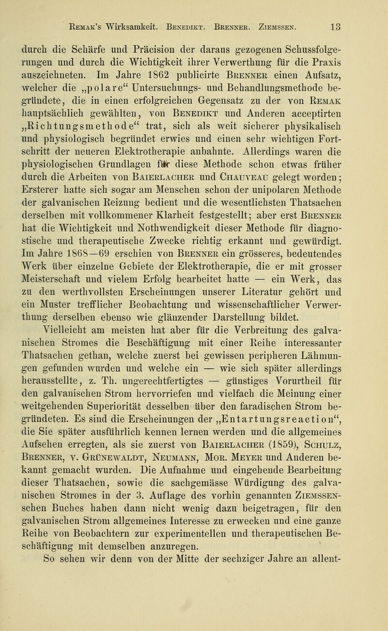 durch die Schärfe und Präcision der daraus gezogenen Schussfolge- rungen und durch die Wichtigkeit ihrer Verwerthung für die Praxis auszeichneten. Im Jahre 1862 publicirte Brenner einen Aufsatz, welcher die „polare Untersuchungs- und Behandlungsmethode be- gründete, die in einen erfolgreichen Gegensatz zu der von Remak hauptsächlich gewählten, von Benedikt und Anderen acceptirten „Richtungsmethode trat, sich als weit sicherer physikalisch und physiologisch begründet erwies und einen sehr wichtigen Fort- schritt der neueren Elektrotherapie anbahnte. Allerdings waren die physiologischen Grundlagen fä^- diese Methode schon etwas früher durch die Arbeiten von Baierlacher und Chauveau gelegt worden; Ersterer hatte sich sogar am Menschen schon der unipolaren Methode der galvanischen Reizung bedient und die wesentlichsten Thatsachen derselben mit vollkommener Klarheit festgestellt; aber erst Brenner hat die Wichtigkeit und Nothwendigkeit dieser Methode für diagno- stische und therapeutische Zwecke richtig erkannt und gewürdigt. Im Jahre 1868---69 erschien von Brenner ein grösseres, bedeutendes Werk über einzelne Gebiete der Elektrotherapie, die er mit grosser Meisterschaft und vielem Erfolg bearbeitet hatte — ein Werk, das zu den werthvollsten Erscheinungen unserer Literatur gehört und ein Muster trefflicher Beobachtung und wissenschaftlicher Verwer- thung derselben ebenso wie glänzender Darstellung bildet. Vielleicht am meisten hat aber für die Verbreitung des galva- nischen Stromes die Beschäftigung mit einer Reihe interessanter Thatsachen gethan, welche zuerst bei gewissen peripheren Lähmun- gen gefunden wurden und welche ein — wie sich später allerdings herausstellte, z. Th. ungerechtfertigtes — günstiges Vorurtheil für den galvanischen Strom hervorriefen und vielfach die Meinung einer weitgehenden Superiorität desselben über den faradischen Strom be- gründeten. Es sind die Erscheinungen der „Entartungsreaction, die Sie später ausführlich kennen lernen werden und die allgemeines Aufsehen erregten, als sie zuerst von Baierlacher (1859), Schulz, Brenner, v. Grünewaldt, Neumann, Mor. Meyer und Anderen be- kannt gemacht wurden. Die Aufnahme und eingehende Bearbeitung dieser Thatsachen, sowie die sachgemässe Würdigung des galva- nischen Stromes in der 3. Auflage des vorhin genannten Ziemssen- schen Buches haben dann nicht wenig dazu beigetragen, für den galvanischen Strom allgemeines Interesse zu erwecken und eine ganze Reihe von Beobachtern zur experimentellen und therapeutischen Be- schäftigung mit demselben anzuregen. So sehen wir denn von der Mitte der sechziger Jahre an allent-