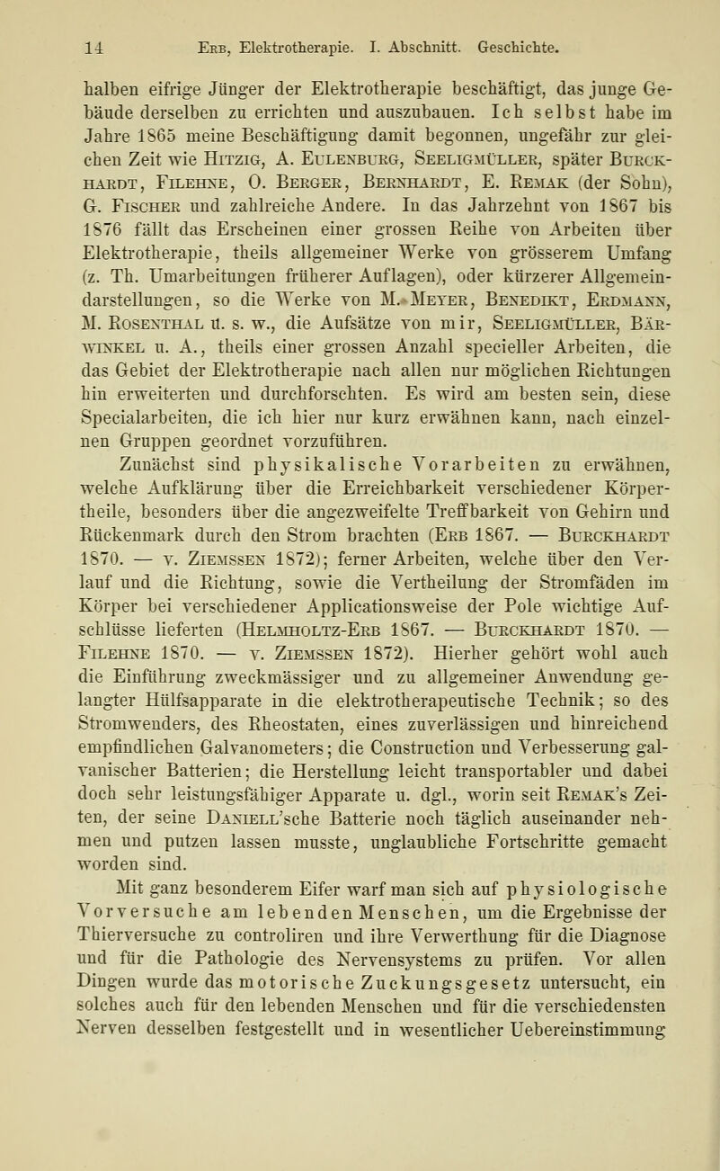 halben eifrige Jünger der Elektrotherapie beschäftigt, das junge Ge- bäude derselben zu errichten und auszubauen. Ich selbst habe im Jahre 1865 meine Beschäftigung damit begonnen, ungefähr zur glei- chen Zeit wie Hitzig, A. Eulenbueg, Seeligmüller, später Burck- HAEDT, FiLEHNE, 0. BeRGER, BERNHARDT, E. Re^^IAK (der Sohu), G. Fischer und zahlreiche Andere. In das Jahrzehnt von 1867 bis 1876 fällt das Erscheinen einer grossen Reihe von Arbeiten über Elektrotherapie, theils allgemeiner Werke von grösserem Umfang (z. Th. Umarbeitungen früherer Auflagen), oder kürzerer Allgemein- darstellungen, so die Werke von M,-Meter, Benedikt, Erdmann, M. Rosenthal u. s. w., die Aufsätze von mir, Seeligmüller, Bär- winkel u. A., theils einer grossen Anzahl specieller Arbeiten, die das Gebiet der Elektrotherapie nach allen nur möglichen Richtungen hin erweiterten und durchforschten. Es wird am besten sein, diese Specialarbeiten, die ich hier nur kurz erwähnen kann, nach einzel- nen Gruppen geordnet vorzuführen. Zunächst sind physikalische Vorarbeiten zu erwähnen, welche Aufklärung über die Erreichbarkeit verschiedener Körper- theile, besonders über die angezweifelte Treffbarkeit von Gehirn und Rückenmark durch den Strom brachten (Erb 1867. — Burckhardt 1870. — V. Ziemssen 1872); femer Arbeiten, welche über den Ver- lauf und die Richtung, sowie die Vertheilung der Stromfäden im Körper bei verschiedener Applicationsweise der Pole wichtige Auf- schlüsse lieferten (Helmholtz-Erb 1867. — Burckhardt 1870. — FiLEHNE 1870. — V. Ziemssen 1872). Hierher gehört wohl auch die Einführung zweckmässiger und zu allgemeiner Anwendung ge- langter Hülfsapparate in die elektrotherapeutische Technik; so des Stromwenders, des Rheostaten, eines zuverlässigen und hinreichend empfindlichen Galvanometers; die Construction und Verbesserung gal- vanischer Batterien; die Herstellung leicht transportabler und dabei doch sehr leistungsfähiger Apparate u. dgl., worin seit Remak's Zei- ten, der seine DANiELL'sche Batterie noch täglich auseinander neh- men und putzen lassen musste, unglaubliche Fortschritte gemacht worden sind. Mit ganz besonderem Eifer warf man sich auf physiologische Vorversuche am lebendenMenschen, um die Ergebnisse der Thierversuche zu controliren und ihre Verwerthung für die Diagnose und für die Pathologie des Nervensystems zu prüfen. Vor allen Dingen wurde das motorische Zuckungsgesetz untersucht, ein solches auch für den lebenden Menschen und für die verschiedensten Nerven desselben festgestellt und in wesentlicher Uebereinstimmung
