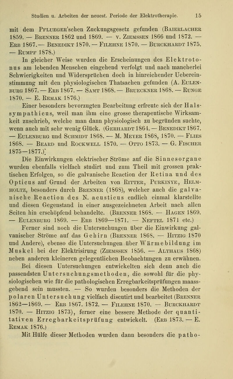 mit dem PrLUEGEE'schen Zuckungsgesetz gefunden (Baierlacher 1859. — Brenner 1862 und 1869. — v. Ziemssen 1866 und 1872. — Erb 1867.— Benedikt 1870. — Filehne 1870. — Burckhardt 1875. — Rumpf 1878.) In gleicher Weise wurden die Erscheinungen des Elektroto- nus am lebenden Menschen eingehend verfolgt und nach mancherlei Schwierigkeiten und Widersprüchen doch in hinreichender Ueberein- stimmung mit den physiologischen Thatsachen gefunden (A. Eulen- burg 1867. — Erb 1867. — Samt 1868. — Brueckner 1868. — Runge 1870. — E. Remak 1876.) Einer besonders bevorzugten Bearbeitung erfreute sich der Hals- sympathicus, weil man ihm eine grosse therapeutische Wirksam- keit zuschrieb, welche man dann physiologisch zu begründen suchte, wenn auch mit sehr wenig Glück. (Gerhardt 1864. — Benedikt 1867. — Eulenburg und Schmidt 1868. — M. Meyer 1868, 1870. — Flies 1868. — Beard und Rockwell 1870. — Otto 1873. — G. Fischer 1875—1877.)] Die Einwirkungen elektrischer Ströme auf die Sinnesorgane wurden ebenfalls vielfach studirt und zum Theil mit grossen prak- tischen Erfolgen, so die galvanische Reaction der Retina und des Opticus auf Grund der Arbeiten von Ritter, Purkinye, Helm- holtz, besonders durch Brenner (1868), welcher auch die galva- nische Reaction des N. acusticus endlich einmal klarstellte und diesen Gegenstand in einer ausgezeichneten Arbeit nach allen Seiten hin erschöpfend behandelte. (Brenner 1868. — Hagen 1869. — Eulenburg 1869. — Erb 1869—1871. — Neptel 1871 etc.) Ferner sind noch die Untersuchungen über die Einwirkung gal- vanischer Ströme auf das Gehirn (Brenner 1868. — Hitzig 1870 und Andere), ebenso die Untersuchungen über Wärmebildung im Muskel bei der Elektrisirung (Ziemssen 1856. — Althaus 1868) neben anderen kleineren gelegentlichen Beobachtungen zu erwähnen. Bei diesen Untersuchungen entwickelten sich denn auch die passendsten Untersuchungsmethoden, die sowohl für die phy- siologischen wie für die pathologischen Erregbarkeitsprüfungen maass- gebend sein mussten. — So wurden besonders die Methoden der polarenUntersuchung vielfach discutirt und bearbeitet (Brenner 1862—1869. — Erb 1867. 1872. — Filehne 1870. — Burckhardt 1870. — Hitzig 1873), ferner eine bessere Methode der quanti- tativen Erregbarkeitsprüfung entwickelt. (Erb 1873. — E. Remak 1876.) Mit Hülfe dieser Methoden wurden dann besonders die patho-