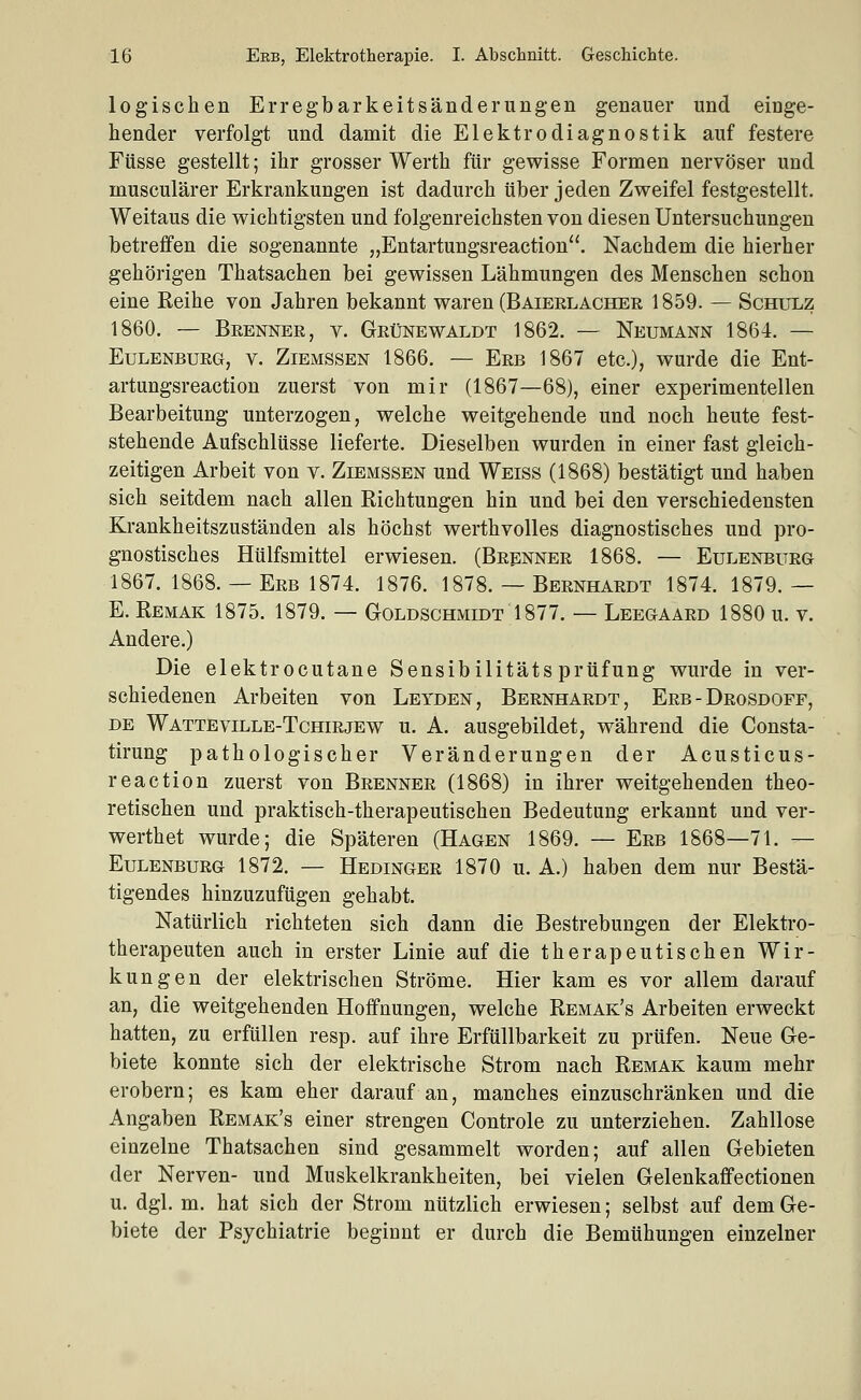 logischen Erregbarkeitsänderungen genauer und einge- hender verfolgt und damit die Elektrodiagnostik auf festere Füsse gestellt; ihr grosser Werth für gewisse Formen nervöser und musculärer Erkrankungen ist dadurch über jeden Zweifel festgestellt. Weitaus die wichtigsten und folgenreichsten von diesen Untersuchungen betreffen die sogenannte „Entartungsreaction. Nachdem die hierher gehörigen Thatsachen bei gewissen Lähmungen des Menschen schon eine Eeihe von Jahren bekannt waren (Baierlacher 1859. — Schulz 1860, — Brenner, v. Grünewaldt 1862. — Neumann 1864. — Eulenburg, v. Ziemssen 1866. — Erb 1867 etc.), wurde die Ent- artungsreaction zuerst von mir (1867—68), einer experimentellen Bearbeitung unterzogen, welche weitgehende und noch heute fest- stehende Aufschlüsse lieferte. Dieselben wurden in einer fast gleich- zeitigen Arbeit von v. Ziemssen und Weiss (1868) bestätigt und haben sich seitdem nach allen Richtungen hin und bei den verschiedensten Krankheitszuständen als höchst werthvolles diagnostisches und pro- gnostisches Hülfsmittel erwiesen. (Brenner 1868. — Eulenbueg 1867. 1868. — Erb 1874. 1876. 1878. — Bernhardt 1874. 1879. — E. Remak 1875. 1879. — Goldschmidt 1877. — Leegaard 1880 u. v. Andere.) Die elektrocutane Sensibilitäts prüfung wurde in ver- schiedenen Arbeiten von Leyden, Bernhardt, Erb - Drosdoff, de Watteville-Tchirjew u. A. ausgebildet, während die Consta- tirung pathologischer Veränderungen der Acusticus- reaction zuerst von Brenner (1868) in ihrer weitgehenden theo- retischen und praktisch-therapeutischen Bedeutung erkannt und ver- werthet wurde; die Späteren (Hagen 1869. — Erb 1868—71. — Eulenburg 1872. — Hedinger 1870 u. A.) haben dem nur Bestä- tigendes hinzuzufügen gehabt. Natürlich richteten sich dann die Bestrebungen der Elektro- therapeuten auch in erster Linie auf die therapeutischen Wir- kungen der elektrischen Ströme. Hier kam es vor allem darauf an, die weitgehenden Hoffnungen, welche Remak's Arbeiten erweckt hatten, zu erfüllen resp. auf ihre Erfüllbarkeit zu prüfen. Neue Ge- biete konnte sich der elektrische Strom nach Remak kaum mehr erobern; es kam eher darauf an, manches einzuschränken und die Angaben Remak's einer strengen Controle zu unterziehen. Zahllose einzelne Thatsachen sind gesammelt worden; auf allen Gebieten der Nerven- und Muskelkrankheiten, bei vielen Gelenkaffectionen u. dgl. m. hat sich der Strom nützlich erwiesen; selbst auf dem Ge- biete der Psychiatrie beginnt er durch die Bemühungen einzelner