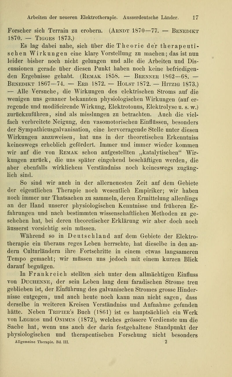 Forscher sich Terrain zu erobern. (Arndt 1870—77. — Benedikt 1870. — TiGGES 1873.) Es lag dabei nahe, sich über die Theorie der therapeuti- schen Wirkungen eine klare Vorstellung zu machen; das ist nun leider bisher noch nicht gelungen und alle die Arbeiten und Dis- cussionen gerade über diesen Punkt haben noch keine befriedigen- den Ergebnisse gehabt. (Eemak 1858. — Brenner 1862—68. — Benedikt 1867—74. — Erb 1872. — Holst 1872. — Hitzig 1873.) — Alle Versuche, die Wirkungen des elektrischen Stroms auf die wenigen uns genauer bekannten physiologischen Wirkungen (auf er- regende und modificirende Wirkung, Elektrotonus, Elektrolyse u. s. w.) zurückzuführen, sind als misslungen zu betrachten. Auch die viel- fach verbreitete Neigung, den vasomotorischen Einflüssen, besonders der Sympathicusgalvauisation, eine hervorragende Stelle unter diesen Wirkungen anzuweisen, hat uns in der theoretischen Erkenntniss keineswegs erheblich gefördert. Immer und immer wieder kommen wir auf die von Remak schon aufgestellten ,,katalytischen Wir- kungen zurück, die uns später eingehend beschäftigen werden, die aber ebenfalls wirklichem Verständniss noch keineswegs zugäng- lich sind. So sind wir auch in der allerneuesten Zeit auf dem Gebiete der eigentlichen Therapie noch wesentlich Empiriker; wir haben noch immer nur Thatsachen zu sammeln, deren Ermittelung allerdings an der Hand unserer physiologischen Kenntnisse und früheren Er- fahrungen und nach bestimmten wissenschaftlichen Methoden zu ge- schehen hat, bei deren theoretischer Erklärung wir aber doch noch äusserst vorsichtig sein müssen. Während so in Deutschland auf dem Gebiete der Elektro- therapie ein überaus reges Leben herrschte, hat dieselbe in den an- dern Culturländern ihre Fortschritte in einem etwas langsameren Tempo gemacht; wir müssen uns jedoch mit einem kurzen Blick darauf begnügen. In Frankreich stellten sich unter dem allmächtigen Einfluss von Duchenne, der sein Leben lang dem faradischen Strome treu geblieben ist, der Einführung des galvanischen Stromes grosse Hinder- nisse entgegen, und auch heute noch kann man nicht sagen, dass derselbe in weiteren Kreisen Verständniss und Aufnahme gefunden hätte. Neben Tripier's Buch (1861) ist es hauptsächlich ein Werk von Legros und Onimus (1872), welches grössere Verdienste um die Sache hat, wenn uns auch der darin festgehaltene Standpunkt der physiologischen und therapeutischen Forschung nicht besonders Allgemeine Therapie. Bd. III. 2