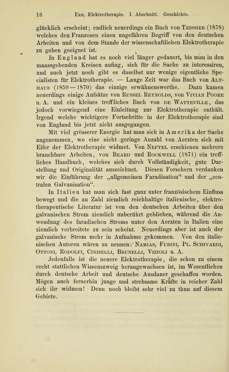 glücklich erscheint; endlich neuerdings ein Buch vouTeissier (1878) welches den Franzosen einen ungefähren Begriff von den deutschen Arbeiten und von dem Stande der wissenschaftlichen Elektrotherapie zu geben geeignet ist. In England hat es noch viel länger gedauert, bis man in den maassgebenden Kreisen anfing, sich für die Sache zu interessiren, und auch jetzt noch gibt es daselbst nur wenige eigentliche Spe- cialisten für Elektrotherapie. — Lange Zeit war das Buch von Alt- haus (1859 —1870) das einzige erwähnenswerthe. Dazu kamen neuerdings einige Aufsätze von Bussel Beynolds, von Vivian Poore u. A. und ein kleines treffliches Buch von de Watteville , das jedoch vorwiegend eine Einleitung zur Elektrotherapie enthält. Irgend welche wichtigere Fortschritte in der Elektrotherapie sind von England bis jetzt nicht ausgegangen. Mit viel grösserer Energie hat man sich in Amerika der Sache angenommen, wo eine nicht geringe Anzahl von Aerzten sich mit Eifer der Elektrotherapie widmet. Von Neftel erschienen mehrere brauchbare Arbeiten, von Beard und Rockwell (1871) ein treff- liches Handbuch, welches sich durch Vollständigkeit, gute Dar- stellung und Originalität auszeichnet. Diesen Forschern verdanken wir die Einführung der „allgemeinen Faradisation und der „cen- tralen Gralvanisation. In Italien hat man sich fast ganz unter französischem Einfluss bewegt und die an Zahl ziemlich reichhaltige italienische, elektro- therapeutische Literatur ist von den deutschen Arbeiten über den galvanischen Strom ziemlich unberührt geblieben, während die An- wendung des faradischen Stroms unter den Aerzten in Italien eine ziemlich verbreitete zu sein scheint. Neuerdings aber ist auch der galvanische Strom mehr in Aufnahme gekommen. Von den italie- nischen Autoren wären zu nennen r Namias, Fubini, Pl. Schivardi, Ottoni, Bodolfi, Ciniselli, Brunelli, Vizioli u. A. Jedenfalls ist die neuere Elektrotherapie, die schon zu einem recht stattlichen Wissenszweig herangewachsen ist, im Wesentlichen durch deutsche Arbeit und deutsche Ausdauer geschaffen worden. Mögen auch fernerhin junge und strebsame Kräfte in reicher Zahl sich ihr widmen! Denn noch bleibt sehr viel zu thun auf diesem Oebiete.