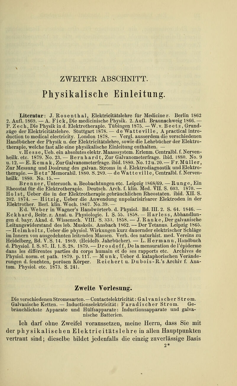ZWEITER ABSCHNITT. Physikalisclie Einleitung. Literatur: J. Kosenthai, Elektricitätslehre für Mediciner. Berlin 1862 2. Aufl. 1869. — A. Fick, Die medicinische Physik. 2. Aufl. Braunschweig 1866. — P. Z e c h, Die Physik in d. Elektrotherapie. Tübingen 1875. —W. v. B e e t z, Grund- züge der Elektricitätslehre. Stuttgart 1878. — de Watte ville, A practical intro- duction to medical electricity. London 1878. — Vergl. ausserdem die verschiedenen Handbücher der Physik u. der Elektricitätslehre, sowie die Lehrbücher der Elektro- therapie, welche fast alle eine physikalische Einleitung enthalten. — V.Hesse, Ueb. ein absolutes elektr. Maasssystem. Erlenm. Centralbl. f. Nerven- heilk. etc. 1879. No. 23. — Bernhardt, Zur Galvanometerfrage, ibid. 1880. No. 9 u. 12. —E. Eemak, Zur Galvanometerfrage, ibid. 1880. No. 12 u. 20.—Fr. Müll er, Zur Messung undDosirung des galvan. Stroms in d. Elektrodiagnostik und Elektro- therapie.—B et z'Memorabü. 1880. S.289.—deWatteville, Centralbl. f.Nerven- heük. 1880. No. 15.— , Brenner, Untersuch, u.Beobachtungen etc. Leipzig 1868/69. — Runge, Ein Eheostat für die Elektrotherapie. Deutsch. Arch. f. klin. Med. VII. S. 603. 1870. — Holst, lieber die in der Elektrotherapie gebräuchlichen Rheostaten. ibid. XU. S. 202. 1874. — Hitzig, Ueber die Anwendung unpolarisirbarer Elektroden in der Elektrother. Berl. klin. Woch. 1867. iSfo.39. — Ed. Weber in Wagner's Handwörterb. d. Physiol. Bd. III. 2. S. 64. 1846. — Eckhard, Beitr.z. Anat.u. Physiologie. I. S. 55. 1858. — Harless, Abhandlun- gen d. bayr. Akad. d. Wissensch. VIII. S. 333. 1858. — J. Ranke, Der galvanische Leitungswiderstand des leb. Muskels. Ansbach 1862. — Der Tetanus. Leipzig 1865. — Helmholtz, Ueber die physiol. Wirkungen kurz dauernder elektrischer Schläge im Innern von ausgedehnten leitenden Massen. Verh. des naturhist. med. Vereins zu Heidelberg, Bd. V. S. 14. 18li9. (Heidelb. Jahrbücher). — L. Hermann, Handbuch d. Physiol. I. S. 87. II. l.S. 28. 1879. — Drosdof f, Delamensuration del'epiderme dans les differentes parties du corps humain et de ses rapports etc. Archives de Physiol. norm, et path. 1879. p. 117. — Munk, Ueber d. kataphorischen Verände- rungen d. feuchten, porösen Körper. Reichert u. Dubois-R.'s Archiv f. Ana- tom. Physiol. etc. 1873. S. 241. Zweite Vorlesung. Die verschiedenen Stromesarten.—Contactelektricität :GalvaniscTi erStrom. Galvanische Ketten. — Inductionselektricität: Faradischer Strom. Ge- bräuchlichste Apparate und Hülfsapparate: Inductionsapparate und galva- nische Batterien. Ich darf ohne Zweifel voraussetzen, meine Herrn, dass Sie mit der physikalischen Elektricitätslehre in allen Hauptpunkten vertraut sind; dieselbe bildet jedenfalls die einzig zuverlässige Basis 2*