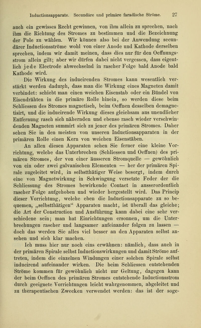 auch ein gewisses Kecht gewinnen, von ihm allein zu sprechen, nach ihm die Kichtung des Stromes zu bestimmen und die Bezeichnung der Pole zu wählen. Wir können also bei der Anwendung secun- därer Inductionsströme wohl von einer Anode und Kathode derselben sprechen, indem wir damit meinen, dass dies nur für den Oeffnungs- strom allein gilt; aber wir dürfen dabei nicht vergessen, dass eigent- lich jede Electrode abwechselnd in rascher Folge bald Anode bald Kathode wird. Die Wirkung des inducirenden Stromes kann wesentlich ver- stärkt werden dadurch, dass man die Wirkung eines Magneten damit verbindet: schiebt man einen weichen Eisenstab oder ein Bündel von Eisendrähten in die primäre Rolle hinein, so werden diese beim Schliessen des Stromes magnetisch, beim Oeffnen desselben demagne- tisirt, und die inducirende Wirkung dieses gleichsam aus unendlicher Entfernung rasch sich nähernden und ebenso rasch wieder verschwin- denden Magneten summirt sich zu jener des primären Stromes. Daher sehen Sie in den meisten von unseren Inductionsapparaten in der primären Rolle einen Kern von weichen Eisenstäben. An allen diesen Apparaten sehen Sie ferner eine kleine Vor- richtung, welche das Unterbrechen (Schliessen und Oeffnen) des pri- mären Stromes, der von einer äusseren Stromquelle — gewöhnlich von ein oder zwei galvanischen Elementen — her der primären Spi- rale zugeleitet wird, in selbstthätiger Weise besorgt, indem durch eine von Magnetwirkung in Schwingung versetzte Feder der die Schliessung des Stromes bewirkende Contact in ausserordentlich rascher Folge aufgehoben und wieder hergestellt wird. Das Princip dieser Vorrichtung, welche eben die Inductionsapparate zu so be- quemen, „selbstthätigen Apparaten macht, ist überall das gleiche; die Art der Construction und Ausführung kann dabei eine sehr ver- schiedene sein; man hat Einrichtungen ersonnen, um die Unter- brechungen rascher und langsamer aufeinander folgen zu lassen — doch das werden Sie alles viel besser an den Apparaten selbst an- sehen und sich klar machen. Ich muss hier nur noch eins erwähnen: nämlich, dass auch in der primären Spirale selbst Inductionswirkungen und damit Ströme auf- treten, indem die einzelnen Windungen einer solchen Spirale selbst inducirend aufeinander wirken. Die beim SchKessen entstehenden Ströme kommen für gewöhnlich nicht zur Geltung, dagegen kann der beim Oeffnen des primären Stromes entstehende Inductionsstrom durch geeignete Vorrichtungen leicht wahrgenommen, abgeleitet und zu therapeutischen Zwecken verwendet werden: das ist der söge-