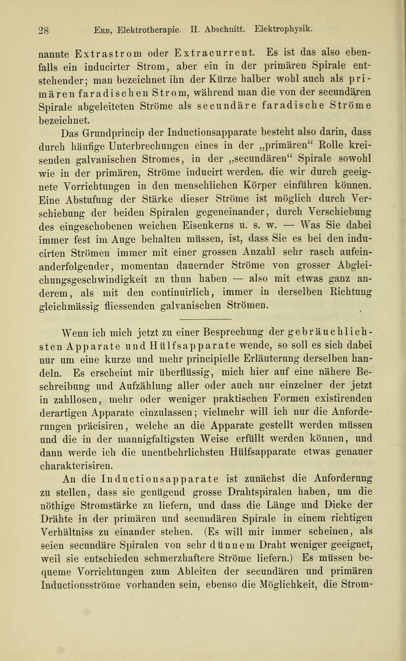 nannte Extrastrom oder Extracurrent. Es ist das also eben- falls ein inducirter Strom, aber ein in der primären Spirale ent- stehender; man bezeichnet ihn der Kürze halber wohl auch als pri- mären faradischen Strom, während man die von der secundären Spirale abgeleiteten Ströme als secundäre faradische Ströme bezeichnet. Das Grundprincip der Inductionsapparate besteht also darin, dass durch häufige Unterbrechungen eines in der „primären Rolle krei- senden galvanischen Stromes, in der „secundären Spirale sowohl wie in der primären, Ströme inducirt werden, die wir durch geeig- nete Vorrichtungen in den menschlichen Körper einführen können. Eine Abstufung der Stärke dieser Ströme ist möglich durch Ver- schiebung der beiden Spiralen gegeneinander, durch Verschiebung des eingeschobenen weichen Eisenkerns u. s. w. — Was Sie dabei immer fest im Auge behalten müssen, ist, dass Sie es bei den indu- cirten Strömen immer mit einer grossen Anzahl sehr rasch aufein- anderfolgender, momentan dauernder Ströme von grosser Abglei- chungsgeschwindigkeit zu thun haben — also mit etwas ganz an- derem, als mit den continuirlich, immer in derselben Richtung gleichmässig fliessenden galvanischen Strömen. Wenn ich mich jetzt zu einer Besprechung der gebräuchlich- sten Apparate und Hülfsapparate wende, so soll es sich dabei nur um eine kurze und mehr principielle Erläuterung derselben han- deln. Es erscheint mir überflüssig, mich hier auf eine nähere Be- schreibung und Aufzählung aller oder auch nur einzelner der jetzt in zahllosen, mehr oder weniger praktischen Formen existirenden derartigen Apparate einzulassen; vielmehr will ich nur die Anforde- rungen präcisiren, welche an die Apparate gestellt werden müssen und die in der mannigfaltigsten Weise erfüllt werden können, und dann werde ich die unentbehrlichsten Hülfsapparate etwas genauer charakterisiren. An die Inductionsapparate ist zunächst die Anforderung zu stellen, dass sie genügend grosse Drahtspiralen haben, um die nöthige Stromstärke zu liefern, und dass die Länge und Dicke der Drähte in der primären und secundären Spirale in einem richtigen Verhältniss zu einander stehen. (Es will mir immer scheinen, als seien secundäre Spiralen von sehr dünnem Draht weniger geeignet, weil sie entschieden schmerzhaftere Ströme liefern.) Es müssen be- queme Vorrichtungen zum Ableiten der secundären und primären Inductionsströme vorhanden sein, ebenso die Möglichkeit, die Strom-