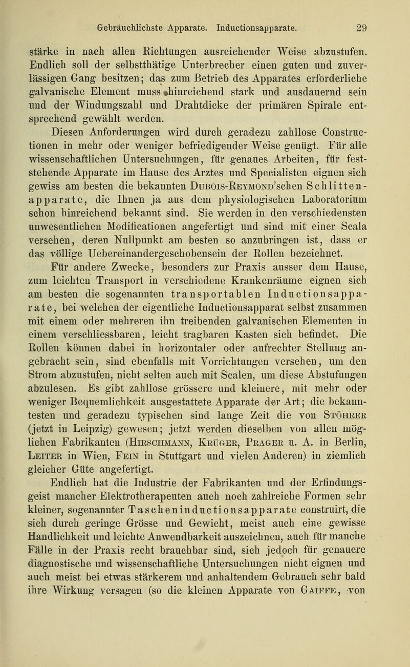stärke in nach allen Richtungen ausreichender Weise abzustufen. Endlich soll der selbstthätige Unterbrecher einen guten und zuver- lässigen Gang besitzen; das zum Betrieb des Apparates erforderliche galvanische Element muss »hinreichend stark und ausdauernd sein und der Windungszahl und Drahtdicke der primären Spirale ent- sprechend gewählt werden. Diesen Anforderungen wird durch geradezu zahllose Construc- tionen in mehr oder weniger befriedigender Weise genügt. Für alle wissenschaftlichen Untersuchungen, für genaues Arbeiten, für fest- stehende Apparate im Hause des Arztes und Specialisten eignen sich gewiss am besten die bekannten DuBOis-E,EYMOND'schen Schlitten- apparate, die Ihnen ja aus dem physiologischen Laboratorium schon hinreichend bekannt sind. Sie werden in den verschiedensten unwesentlichen Modificationen angefertigt und sind mit einer Scala versehen, deren Nullpunkt am besten so anzubringen ist, dass er das völlige Uebereinandergeschobensein der Rollen bezeichnet. Für andere Zwecke, besonders zur Praxis ausser dem Hause, zum leichten Transport in verschiedene Krankenräume eignen sich am besten die sogenannten transportablen Inductionsappa- rate, bei welchen der eigentliche Inductionsapparat selbst zusammen mit einem oder mehreren ihn treibenden galvanischen Elementen in einem verschliessbaren, leicht tragbaren Kasten sich befindet. Die Edlen können dabei in horizontaler oder aufrechter Stellung an- gebracht sein, sind ebenfalls mit Vorrichtungen versehen, um den Strom abzustufen, nicht selten auch mit Scalen, um diese Abstufungen abzulesen. Es gibt zahllose grössere und kleinere, mit mehr oder weniger Bequemlichkeit ausgestattete Apparate der Art; die bekann- testen und geradezu typischen sind lange Zeit die von Stöhrer (jetzt in Leipzig) gewesen; jetzt werden dieselben von allen mög- lichen Fabrikanten (Hirschmänn, Krüger, Prager u. A. in Berlin, Leiter in Wien, Fein in Stuttgart und vielen Anderen) in ziemlich gleicher Güte angefertigt. Endlich hat die Industrie der Fabrikanten und der Erfindungs- geist mancher Elektrotherapeuten auch noch zahlreiche Formen sehr kleiner, sogenannter Tascheninductionsapparate construirt, die sich durch geringe Grösse und Gewicht, meist auch eine gewisse Handlichkeit und leichte Anwendbarkeit auszeichnen, auch für manche Fälle in der Praxis recht brauchbar sind, sich jedoch für genauere diagnostische und wissenschaftliche Untersuchungen nicht eignen und auch meist bei etwas stärkerem und anhaltendem Gebrauch sehr bald ihre Wirkung versagen (so die kleinen Apparate von Gaiffe, von