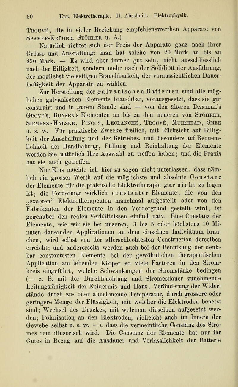 Teouve, die in vieler Beziehung empfehlenswerthen Apparate von Spamee-Keüger, Stöheee u. A.) Natürlich richtet sich der Preis der Apparate ganz nach ihrer Grösse und Ausstattung: man hat solche von 20 Mark an bis zu 250 Mark. — Es wird aber immer gut sein, nicht ausschliesslich nach der Billigkeit, sondern mehr nach der Solidität der Ausführung, der möglichst vielseitigen Brauchbarkeit, der voraussichtlichen Dauer- haftigkeit der Apparate zu V7ählen. Zur Herstellung der galvanischen Batterien sind alle mög- lichen galvanischen Elemente brauchbar, vorausgesetzt, dass sie gut construirt und in gutem Stande sind — von den älteren Daniell's Geove's, Bunsen's Elementen an bis zu den neueren von Stöheee, Siemens - Halske , Pincus, Leclanche, Trouve, Muiehead, Smee u. s. w. Für praktische Zwecke freilich, mit Rücksicht auf Billig- keit der Anschaffung und des Betriebes, und besonders auf Bequem- lichkeit der Handhabung, Füllung und Reinhaltung der Elemente werden Sie natürlich Ihre Auswahl zu treffen haben; und die Praxis hat sie auch getroffen. Nur Eins möchte ich hier zu sagen nicht unterlassen: dass näm- lich ein grosser Werth auf die möglichste und absolute Constanz der Elemente für die praktische Elektrotherapie garnicht zu legen ist; die Forderung wirklich constanter Elemente, die von den „exacten Elektrotherapeuten manchmal aufgestellt oder von den Fabrikanten der Elemente in den Vordergrund gestellt wird, ist gegenüber den realen Verhältnissen einfach naiv. Eine Constanz der Elemente, wie wir sie bei unseren, 3 bis 5 oder höchstens 10 Mi- nuten dauernden Applicationen an dem einzelnen Individuum brau- chen, wird selbst von der allerschlechtesten Construction derselben erreicht; und andererseits werden auch bei der Benutzung der denk- bar constantesten Elemente bei der gewöhnlichen therapeutischen Application am lebenden Körper so viele Factoren in den Strom- kreis eingeführt, welche Schwankungen der Stromstärke bedingen (— z. B. mit der Durchfeuchtung und Stromesdauer zunehmende Leitungsfähigkeit der Epidermis und Haut; Veränderung der Wider- stände durch zu- oder abnehmende Temperatur, durch grössere oder geringere Menge der Flüssigkeit, mit welcher die Elektroden benetzt sind; Wechsel des Druckes, mit welchem dieselben aufgesetzt wer- den; Polarisation an den Elektroden, vielleicht auch im Innern der Gewebe selbst u. s. w. —), dass die vermeintliche Constanz des Stro- mes rein illusorisch wird. Die Constanz der Elemente hat nur ihr Gutes in Bezug auf die Ausdauer und Verlässlichkeit der Batterie