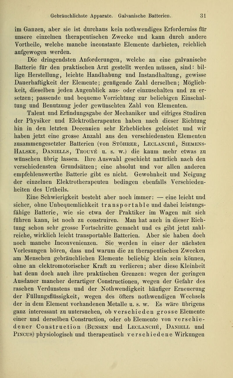 im Ganzen, aber sie ist dureliaus kein nothwendiges Erforderniss für unsere einzelnen therapeutischen Zwecke und kann durch andere Vortheile, welche manche inconstante Elemente darbieten, reichlich aufgewogen werden. Die dringendsten Anforderungen, welche an eine galvanische Batterie für den praktischen Arzt gestellt werden müssen, sind: bil- lige Herstellung, leichte Handhabung und Instandhaltung, gewisse Dauerhaftigkeit der Elemente; genügende Zahl derselben; Möglich- keit, dieselben jeden Augenblick aus- oder einzuschalten und zu er- setzen ; passende und bequeme Vorrichtung zur beliebigen Einschal- tung und Benutzung jeder gewünschten Zahl von Elementen. Talent und Erfindungsgabe der Mechaniker und eifriges Studiren der Physiker und Elektrotherapeuten haben nach dieser Richtung hin in den letzten Decennien sehr Erhebliches geleistet und wir haben jetzt eine grosse Anzahl aus den verschiedensten Elementen zusammengesetzter Batterien (von Stöhrer, Leclanche, Siemens- Halske, Daniells, Trouve u. s. w.) die kaum mehr etwas zu wünschen übrig lassen. Ihre Auswahl geschieht natürlich nach den verschiedensten Grundsätzen; eine absolut und vor allen anderen empfehlenswerthe Batterie gibt es nicht. Gewohnheit und Neigung der einzelnen Elektrotherapeuten bedingen ebenfalls Verschieden- heiten des Urtheils. Eine Schwierigkeit besteht aber noch immer: — eine leicht und sicher, ohne Unbequemlichkeit transportable und dabei leistungs- fähige Batterie, wie sie etwa der Praktiker im Wagen mit sich führen kann, ist noch zu construiren. Man hat auch in dieser Rich- tung schon sehr grosse Fortschritte gemacht und es gibt jetzt zahl- reiche, wirklich leicht transportable Batterien. Aber sie haben doch noch manche Inconvenienzen. Sie werden in einer der nächsten Vorlesungen hören, dass und warum die zu therapeutischen Zwecken am Menschen gebräuchlichen Elemente beliebig klein sein können, ohne an elektromotorischer Kraft zu verlieren; aber diese Kleinheit hat denn doch auch ihre praktischen Grenzen: wegen der geringen Ausdauer mancher derartiger Constructionen, wegen der Gefahr des raschen Verdunstens und der Nothwendigkeit häufiger Erneuerung der Füllungsflüssigkeit, wegen des öfters nothwendigen Wechsels der in dem Element vorhandenen Metalle u. s. w. Es wäre übrigens ganz interessant zu untersuchen, ob verschieden grosse Elemente einer und derselben Construction, oder ob Elemente von verschie- dener Construction (Bunsen und Leclanche, Daniell und PiNCUS) physiologisch und therapeutisch verschiedene Wirkungen