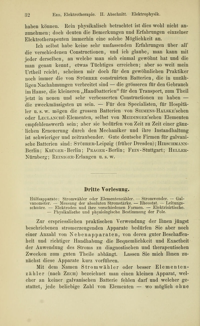 haben können. Rein physikalisch betrachtet ist dies wohl nicht an- zunehmen ; doch deuten die Bemerkungen und Erfahrungen einzelner Elektrotherapeuten immerhin eine solche Möglichkeit an. Ich selbst habe keine sehr umfassenden Erfahrungen über all' die verschiedenen Constructionen, und ich glaube, man kann mit jeder derselben, an welche man sich einmal gewöhnt hat und die man genau kennt, etwas Tüchtiges erreichen; aber so weit mein L^rtheil reicht, scheinen mir doch für den gewöhnlichen Praktiker noch immer die von Stöhrer construirten Batterien, die in unzäh- ligen Nachahmungen verbreitet sind — die grösseren für den Gebrauch im Hause, die kleineren „Handbatterien für den Transport, zum Theil jetzt in neuen und sehr verbesserten Constructionen zu haben — die zweckmässigsten zu sein. — Für den Specialisten, für Hospitä- ler u. s. w. mögen die grossen Batterien von SiEMENS-HALSKE'schen oder LECLANCHE-Elementen, selbst von MEiDiNGER'schen Elementen empfehlenswerth sein; aber sie bedürfen von Zeit zu Zeit einer gänz- lichen Erneuerung durch den Mechaniker und ihre Instandhaltung ist schwieriger und zeitraubender. Gute deutsche Firmen für galvani- sche Batterien sind: STÖHRER-Leipzig (früher Dresden); Hirschmann- Berlin; Krüger-Berlin; Prager-Berlin; Fein - Stuttgart; Heller- Nürnberg; REiNiGER-Erlangen u. s. w. Dritte Yorlesung. Hülfsapparate: Stromwähler oder Elementenzähler. — Stromwender. — Gal- vanometer. — Messung der absoluten Stromstärke. — Rheostat. — Leitungs- schnüre. — Elektroden und ihre verschiedenen Formen. — Elektrisirtische. — PhysikaUsche und physiologische Bestimmung der Pole. Zur erspriesslichen praktischen Verwendung der Ihnen jüngst beschriebenen stromerzeugenden Apparate bedürfen Sie aber noch einer Anzahl von Nebenapparaten, von deren guter Beschaffen- heit und richtiger Handhabung die Bequemlichkeit und Exactheit der Anwendung des Stroms zu diagnostischen und therapeutischen Zwecken zum guten Theile abhängt. Lassen Sie mich Ihnen zu- nächst diese Apparate kurz vorführen. Mit dem Namen Stromwähler oder besser Elementen- zähler (nach Zech) bezeichnet man einen kleinen Apparat, wel- cher an keiner galvanischen Batterie fehlen darf und welcher ge- stattet, jede beliebige Zahl von Elementen — wo möglich ohne