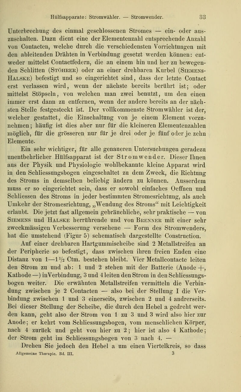 Unterbrechung des einmal geschlossenen Stromes — ein- oder aus- zuschalten. Dazu dient eine der Elementenzahl entsprechende Anzahl von Contacten, welche durch die verschiedensten Vorrichtungen mit den ableitenden Drähten in Verbindung gesetzt werden können: ent- weder mittelst Contactfedern, die an einem hin und her zu bewegen- den Schlitten (Stöhrer) oder an einer drehbaren Kurbel (Siemens- Halske) befestigt und so eingerichtet sind, dass der letzte Contact erst verlassen wird, wenn der nächste bereits berührt ist; oder mittelst Stöpseln, von welchen man zwei benutzt, um den einen immer erst dann zu entfernen, wenn der andere bereits an der näch- sten Stelle festgesteckt ist. Der vollkommenste Stromwähler ist der, welcher gestattet, die Einschaltung von je einem Element vorzu- nehmen ; häufig ist dies aber nur für die kleineren Elementenzahlen möglich, für die grösseren nur für je drei oder je fünf oder je zehn Elemente. Ein sehr wichtiger, für alle genaueren Untersuchungen geradezu unentbehrlicher Hülfsapparat ist der Stromwender. Dieser Ihnen aus der Physik und Physiologie wohlbekannte kleine Apparat wird in den Schliessungsbogen eingeschaltet zu dem Zweck, die Richtung des Stroms in demselben beliebig ändern zu können. Ausserdem muss er so eingerichtet sein, dass er sowohl einfaches Oeffnen und Schliessen des Stroms in jeder bestimmten Stromesrichtung, als auch Umkehr der Stromesrichtung, „Wendung des Stroms mit Leichtigkeit erlaubt. Die jetzt fast allgemein gebräuchliche, sehr praktische — von Siemens und Halske herrührende und von Brenner mit einer sehr zweckmässigen Verbesserung versehene — Form des Stromwenders, hat die umstehend (Figur 5) schematisch dargestellte Construction. Auf einer drehbaren Hartgummischeibe sind 2 Metallstreifen an der Peripherie so befestigt, dass zwischen ihren freien Enden eine Distanz von 1—1V2 Ctm. bestehen bleibt. Vier Metallcontacte leiten den Strom zu und ab: 1 und 2 stehen mit der Batterie (Anode +, Kathode —) in Verbindung, 3 und 4 leiten den Strom in den Schliessungs- bogen weiter. Die erwähnten Metallstreifen vermitteln die Verbin- dung zwischen je 2 Contacten — also bei der Stellung I die Ver- bindung zwischen 1 und 3 einerseits, zwischen 2 und 4 andrerseits. Bei dieser Stellung der Scheibe, die durch den Hebel a gedreht wer- den kann, geht also der Strom von 1 zu 3 und 3 wird also hier zur Anode; er kehrt vom Schliessungsbogen, vom menschlichen Körper, nach 4 zurück und geht von hier zu 2 ; hier ist also 4 Kathode; der Strom geht im Schliessungsbogen von 3 nach 4. — Drehen Sie jedoch den Hebel a um einen Viertelkreis, so dass Allgemeine Therapie. Bd. III. 3