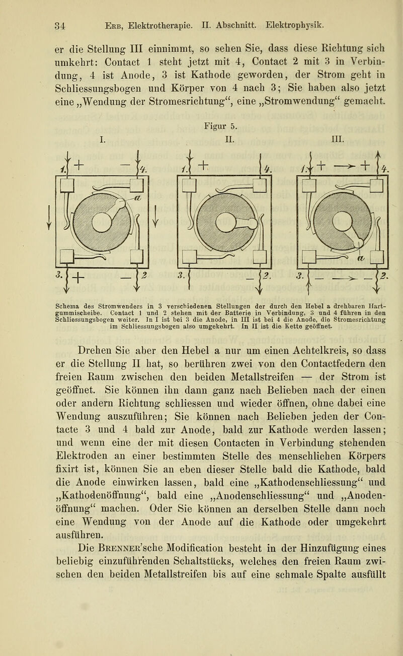 er die Stellung III einnimmt, so sehen Sie, dass diese Richtung sich umkehrt: Contact 1 steht jetzt mit 4, Contact 2 mit 3 in Verbin- dung, 4 ist Anode, 3 ist Kathode geworden, der Strom geht in Schliessungsbogen und Körper von 4 nach 3; Sie haben also jetzt eine „Wendung der Stromesrichtung, eine „Stromwendung gemaclit III. Schema des Stromwenders in 3 verschiedenen Stellungen der durch den Hehel a drehbaren Hart- guramisclieihe. Contact 1 und 2 stehen mit der Batterie in Verhindung, 3 und 4 führen in den Schliessungshogen weiter. In I ist bei 3 die Anode, in in ist bei 4 die Anode, die Stromesrichtung im Schliessungsbogen also umgekehrt. In II ist die Kette geöffnet. Drehen Sie aber den Hebel a nur um einen Achtelkreis, so dass er die Stellung II hat, so berühren zwei von den Contactfedern den freien Raum zwischen den beiden Metallstreifen — der Strom ist geöffnet. Sie können ihn dann ganz nach Belieben nach der einen oder andern Richtung schliessen und wieder öffnen, ohne dabei eine Wendung auszuführen; Sie können nach Belieben jeden der Con- tacte 3 und 4 bald zur Anode, bald zur Kathode werden lassen; und wenn eine der mit diesen Contacten in Verbindung stehenden Elektroden an einer bestimmten Stelle des menschlichen Körpers fixirt ist, können Sie an eben dieser Stelle bald die Kathode, bald die Anode einwirken lassen, bald eine „Kathodenschliessung und „Kathodenöflfnung, bald eine „Anodenschliessung und „Anoden- öffnung machen. Oder Sie können an derselben Stelle dann noch eine Wendung von der Anode auf die Kathode oder umgekehrt ausführen. Die BßENNER'sche Modification besteht in der Hinzufügung eines beliebig einzuführenden Schaltstücks, welches den freien Raum zwi- schen den beiden Metallstreifen bis auf eine schmale Spalte ausfüllt