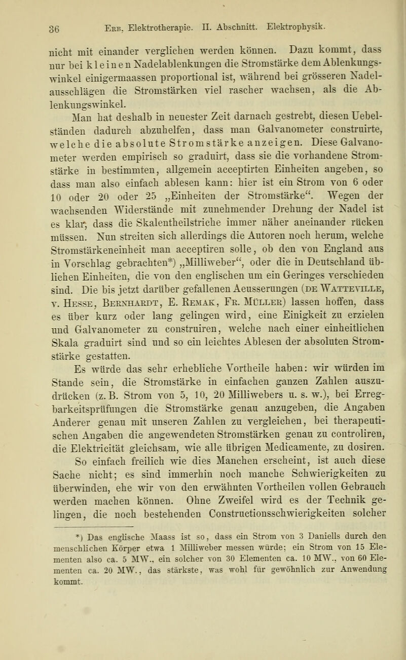 nicht mit einander verglichen werden können. Dazu kommt, dass mir bei kleinen Nadelablenkungen die Stromstärke dem Ablenkungs- winkel einigermaassen proportional ist, während bei grösseren Kadel- ausschlägen die Stromstärken viel rascher wachsen, als die Ab- lenkungswinkel. Man hat deshalb in neuester Zeit darnach gestrebt, diesen Uebel- ständen dadurch abzuhelfen, dass man Galvanometer construirte, welche die absolute Stromstärke anzeigen. Diese Galvano- meter werden empirisch so graduirt, dass sie die vorhandene Strom- stärke in bestimmten, allgemein acceptirten Einheiten angeben, so dass man also einfach ablesen kann: hier ist ein Strom von 6 oder 10 oder 20 oder 25 „Einheiten der Stromstärke. Wegen der wachsenden Widerstände mit zunehmender Drehung der Nadel ist es klar, dass die Skalentheilstriche immer näher aneinander rücken müssen. Nun streiten sich allerdings die Autoren noch herum, welche Sti-omstärkeneinheit man acceptiren solle, ob den von England aus in Vorschlag gebrachten*) „Milliweber, oder die in Deutschland üb- lichen Einheiten, die von den englischen um ein Geringes verschieden sind. Die bis jetzt darüber gefallenen Aeusserungen (de Watteville, V. Hesse, Bernhäedt, E. Remak, Fr. Müller) lassen hoffen, dass es über kurz oder lang gelingen wird, eine Einigkeit zu erzielen und Galvanometer zu construiren, welche nach einer einheitlichen Skala graduirt sind und so ein leichtes Ablesen der absoluten Strom- stärke gestatten. Es würde das sehr erhebliche Vortheile haben: wir würden im Stande sein, die Stromstärke in einfachen ganzen Zahlen auszu- drücken (z.B. Strom von 5, 10, 20 Milliwebers u. s. w.), bei Erreg- barkeitsprüfungen die Stromstärke genau anzugeben, die Angaben Anderer genau mit unseren Zahlen zu vergleichen, bei therapeuti- schen Angaben die angewendeten Stromstärken genau zu controliren, die Elektricität gleichsam, wie alle übrigen Medicamente, zu dosiren. So einfach freilich wie dies Manchen erscheint, ist auch diese Sache nicht; es sind immerhin noch manche Schwierigkeiten zu überwinden, ehe wir von den erwähnten Vortheilen vollen Gebrauch werden machen können. Ohne Zweifel wird es der Technik ge- lingen, die noch bestehenden Constructionsschwierigkeiten solcher *) Das englische IMaass ist so, dass ein Strom von 3 Daniells durch den menschlichen Körper etwa 1 Milliweber messen würde; ein Strom von 15 Ele- menten also ca. 5 MW., ein solcher von 30 Elementen ca. 10 MW., von 60 Ele- menten ca. 20 MW., das stärkste, was wohl für gewöhnlich zur Anwendung kommt.