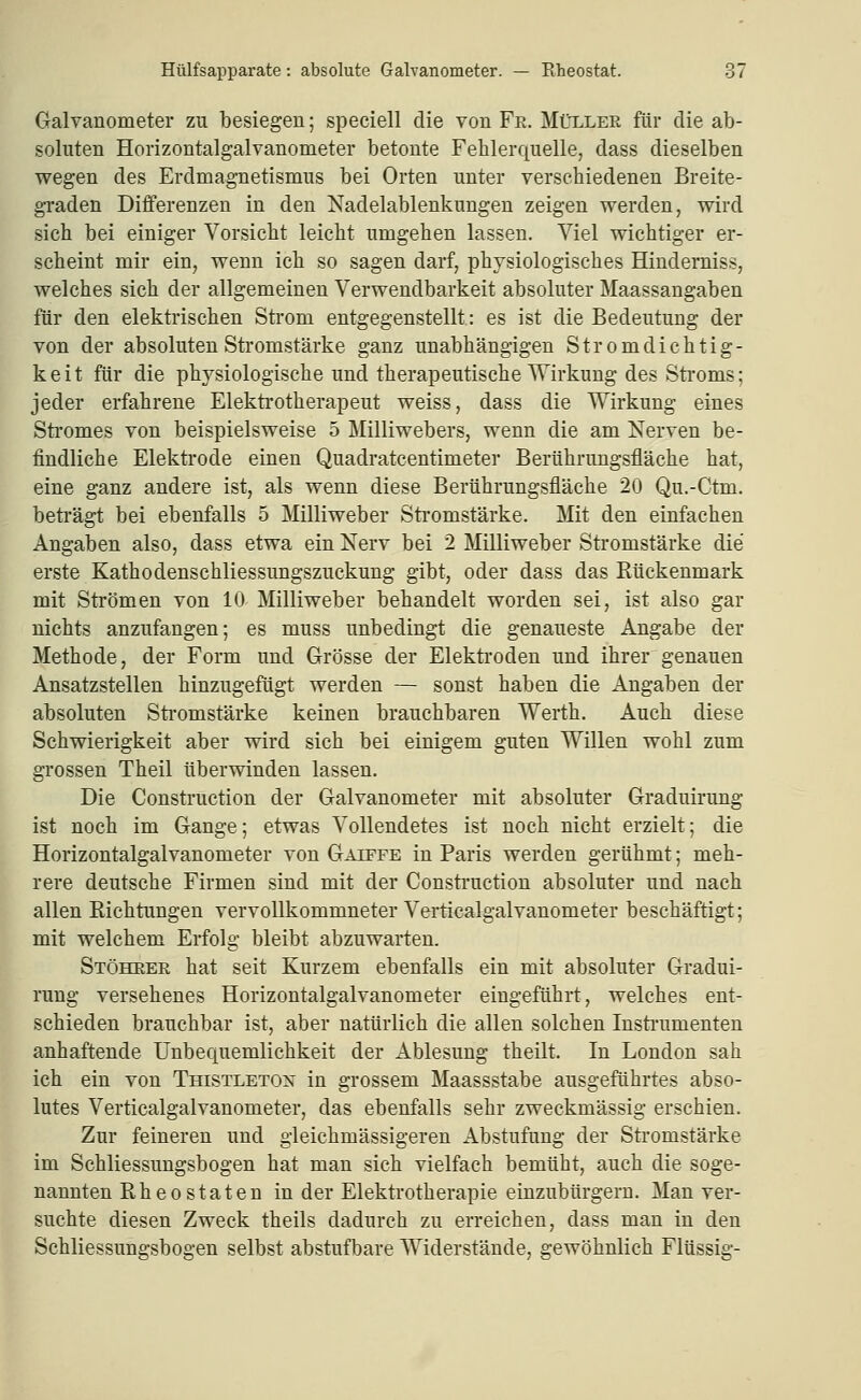 Galvanometer zu besiegen; speciell die von Fe. Müller für die ab- soluten Horizontalgalvanometer betonte Fehlerquelle, dass dieselben wegen des Erdmagnetismus bei Orten unter verschiedenen Breite- gTaden Differenzen in den Nadelablenkungen zeigen werden, wird sich bei einiger Vorsicht leicht umgehen lassen. Viel wichtiger er- scheint mir ein, wenn ich so sagen darf, physiologisches Hinderniss, welches sich der allgemeinen Verwendbarkeit absoluter Maassangaben für den elektrischen Strom entgegenstellt: es ist die Bedeutung der von der absoluten Stromstärke ganz unabhängigen Stromdichtig- keit für die physiologische und therapeutische Wirkung des Sti'oms; jeder erfahrene Elektrotherapeut weiss, dass die Wirkung eines Stromes von beispielsweise 5 Milliwebers, wenn die am Nerven be- findliche Elektrode einen Quadratcentimeter Berührungsfläche hat, eine ganz andere ist, als wenn diese Berührungsfläche 20 Qu.-Ctm. beti'ägt bei ebenfalls 5 Milliweber Stromstärke. Mit den einfachen Angaben also, dass etwa ein Nerv bei 2 Milliweber Stromstärke die erste Kathodenschliessungszuckung gibt, oder dass das Kückenmark mit Strömen von 10 Milliweber behandelt worden sei, ist also gar nichts anzufangen; es muss unbedingt die genaueste Angabe der Methode, der Form und Grösse der Elektroden und ihrer genauen Ansatzstellen hinzugefügt werden — sonst haben die Angaben der absoluten Sti'omstärke keinen brauchbaren Werth. Auch diese Schwierigkeit aber wird sich bei einigem guten Willen wohl zum grossen Theil überwinden lassen. Die Construction der Galvanometer mit absoluter Graduirung ist noch im Gange; etwas Vollendetes ist noch nicht erzielt; die Horizontalgalvanometer von Gaipfe in Paris werden gerühmt; meh- rere deutsche Firmen sind mit der Consti'uction absoluter und nach allen Kichtungen vervollkommneter Verticalgalvanometer beschäftigt; mit welchem Erfolg bleibt abzuwarten. Stöhree hat seit Kurzem ebenfalls ein mit absoluter Gradui- rung versehenes Horizontalgalvanometer eingeführt, welches ent- schieden brauchbar ist, aber natürlich die allen solchen Insti-umenten anhaftende Unbequemlichkeit der Ablesung theilt. In London sah ich ein von Thistletox in grossem Maassstabe ausgeführtes abso- lutes Verticalgalvanometer, das ebenfalls sehr zweckmässig erschien. Zur feineren und gleichmässigeren Abstufung der Stromstärke im Schliessungsbogen hat man sich vielfach bemüht, auch die soge- nannten Bheostaten in der Elektrotherapie einzubürgern. Man ver- suchte diesen Zweck theils dadurch zu erreichen, dass mau in den Schliessungsbogen selbst abstufbare Widerstände, gewöhnlich Flüssig-