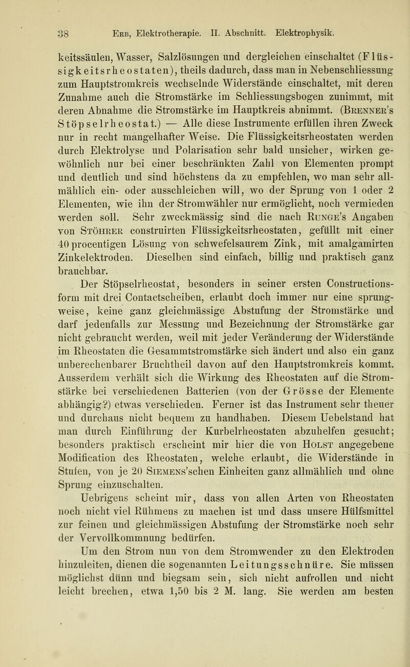 keitssäulen, Wasser, Salzlösungen imd dergleichen einschaltet (Fltis- sigkeitsrheostaten), theils dadurch, dass man in Nebenschliessung zum Hauptstromkreis wechselnde Widerstände einschaltet, mit deren Zunahme auch die Stromstärke im Schliessungsbogen zunimmt, mit deren Abnahme die Stromstärke im Hauptkreis abnimmt. (Brenner's Stöpselrheostat.) — Alle diese Instrumente erfüllen ihren Zweck nur in recht mangelhafter Weise. Die Flüssigkeitsrheostaten werden durch Elektrolyse und Polarisation sehr bald unsicher, wirken ge- wöhnlich nur bei einer beschränkten Zahl von Elementen prompt und deutlich und sind höchstens da zu empfehlen, wo man sehr all- mählich ein- oder ausschleichen will, wo der Sprung von 1 oder 2 Elementen, wie ihn der Stromwähler nur ermöglicht, noch vermieden werden soll. Sehr zweckmässig sind die nach Runge's Angaben von Stöheer construirten Flüssigkeitsrheostaten, gefüllt mit einer 40procentigen Lösung von schwefelsaurem Zink, mit amalgamirten Zinkelektroden. Dieselben sind einfach, billig und praktisch ganz brauchbar. Der Stöpselrheostat, besonders in seiner ersten Constructions- form mit drei Contactscheiben, erlaubt doch immer nur eine sprung- weise, keine ganz gleichmässige Abstufung der Stromstärke und darf jedenfalls zur Messung und Bezeichnung der Stromstärke gar nicht gebraucht werden, weil mit jeder Veränderung der Widerstände im Rheostaten die Gesammtstromstärke sich ändert und also ein ganz unberechenbarer Bruchtheil davon auf den Hauptstromkreis kommt. Ausserdem verhält sich die Wirkung des Rheostaten auf die Strom- stärke bei verschiedenen Batterien (von der Grösse der Elemente abhängig?) etwas verschieden. Ferner ist das Instrument sehr theuer und durchaus nicht bequem zu handhaben. Diesem üebelstand hat man durch Einführung der Kurbelrheostaten abzuhelfen gesucht; besonders praktisch erscheint mir hier die von Holst angegebene Modification des Rheostaten, welche erlaubt, die Widerstände in Stufen, von je 20 SiEMENs'schen Einheiten ganz allmählich und ohne Sprung einzuschalten. Uebrigens scheint mir, dass von allen Arten von Rheostaten noch nicht viel Rühmens zu machen ist und dass unsere Hülfsmittel zur feinen und gleichmässigen Abstufung der Stromstärke noch sehr der Vervollkommnung bedürfen. Um den Strom nun von dem Stromwender zu den Elektroden hinzuleiten, dienen die sogenannten Leitungsschnüre. Sie müssen möglichst dünn und biegsam sein, sich nicht aufrollen und nicht leicht brechen, etwa 1,50 bis 2 M. lang. Sie werden am besten
