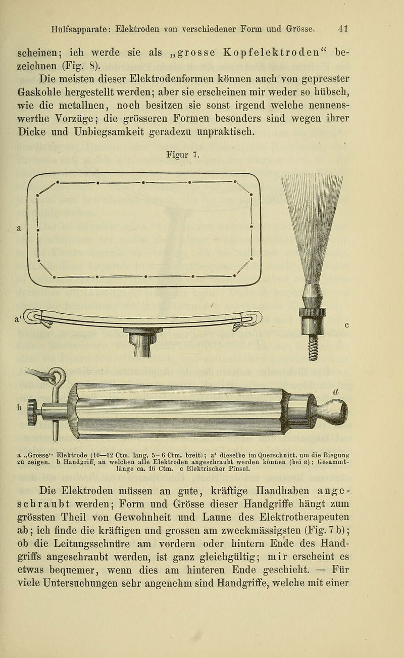 scheinen; ich werde sie als „grosse Kopfelektroden be- zeichnen (Fig. 8). Die meisten dieser Elektrodenformen können auch von gepresster Gaskohle hergestellt werden; aber sie erscheinen mir weder so hübsch, wie die metallnen, noch besitzen sie sonst irgend welche nennens- werthe Vorzüge; die grösseren Formen besonders sind wegen ihrer Dicke und Unbiegsamkeit geradezu unpraktisch. Figur 7. a „Grosse' Elektrode (10—12 Ctm. lang, 5-6 Ctm. treit); a' dieselbe im Quersclmitt, um die Biegung zu zeigen, b Handgriff, an welchen alle Elektroden angesehraubt werden können (bei a); Gesammt- länge ca. 16 Ctm. c Elektrischer Pinsel. Die Elektroden müssen an gute, kräftige Handhaben an,ge- schraubt werden; Form und Grösse dieser Handgriffe hängt zum grössten Theil von Gewohnheit und Laune des Elektrotherapeuten ab; ich finde die kräftigen und grossen am zweckmässigsten (Fig. 7 b); ob die Leitungsschnüre am vordem oder hintern Ende des Hand- griffs angeschraubt werden, ist ganz gleichgültig; mir erscheint es etwas bequemer, wenn dies am hinteren Ende geschieht. — Für viele Untersuchungen sehr angenehm sind Handgriffe, welche mit einer