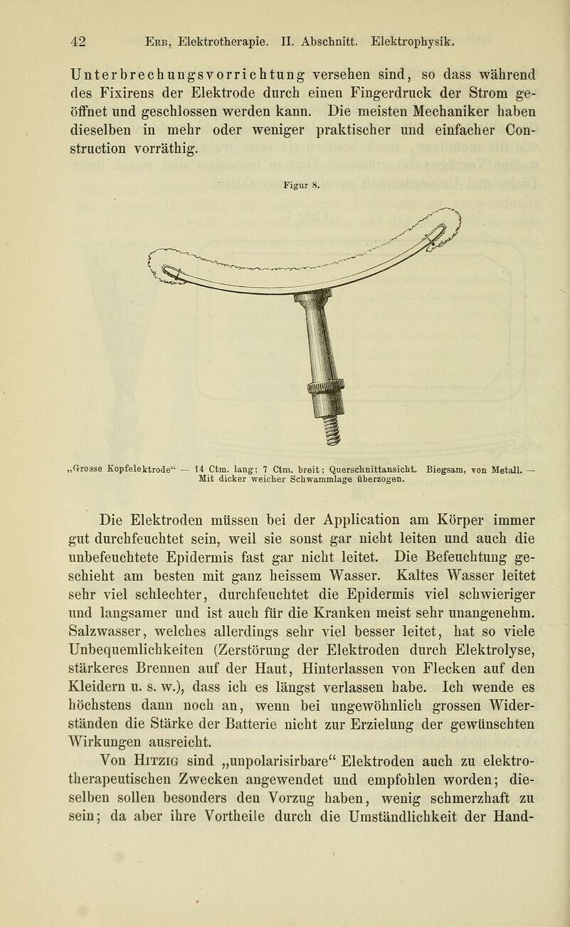 Unterbrechungsvorrichtung versehen sind, so dass während des Fixirens der Elektrode durch einen Fingerdruck der Strom ge- öffnet und geschlossen werden kann. Die meisten Mechaniker haben dieselben in mehr oder weniger praktischer und einfacher Con- struction vorräthig. Figur 8. „(rrosse Kopfelektrode — 14 Ctm. lang; 7 Ctm. breit; Querschnittansiclit. Biegsam, von Metall. Mit dicker weicher Schwammlage überzogen. Die Elektroden müssen bei der Application am Körper immer gut durchfeuchtet sein, weil sie sonst gar nicht leiten und auch die unbefeuchtete Epidermis fast gar nicht leitet. Die Befeuchtung ge- schieht am besten mit ganz heissem Wasser. Kaltes Wasser leitet sehr viel schlechter, durchfeuchtet die Epidermis viel schwieriger und langsamer und ist auch für die Kranken meist sehr unangenehm. Salzwasser, welches allerdings sehr viel besser leitet, hat so viele Unbequemlichkeiten (Zerstörung der Elektroden durch Elektrolyse, stärkeres Brennen auf der Haut, Hinterlassen von Flecken auf den Kleidern u. s. w.), dass ich es längst verlassen habe. Ich wende es höchstens dann noch an, wenn bei ungewöhnlich grossen Wider- ständen die Stärke der Batterie nicht zur Erzielung der gewünschten Wirkungen ausreicht. Von Hitzig sind „unpolarisirbare Elektroden auch zu elektro- therapeutischen Zwecken angewendet und empfohlen worden; die- selben sollen besonders den Vorzug haben, wenig schmerzhaft zu sein; da aber ihre Vortheile durch die Umständlichkeit der Hand-
