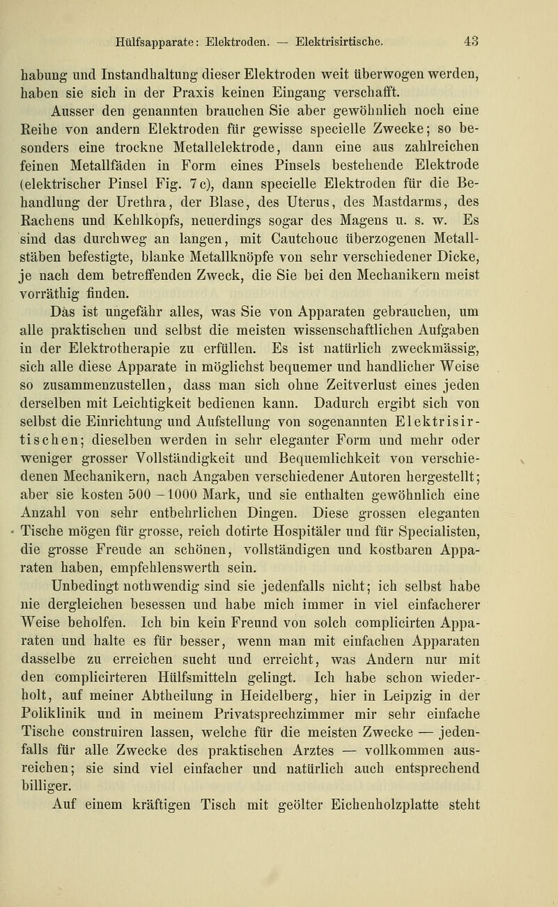 habung und Instandhaltung dieser Elektroden weit überwogen werden, haben sie sich in der Praxis keinen Eingang verschafift. Ausser den genannten brauchen Sie aber gewöhnlich noch eine Reihe von andern Elektroden für gewisse specielle Zwecke; so be- sonders eine trockne Metallelektrode, dann eine aus zahlreichen feinen Metallfäden in Form eines Pinsels bestehende Elektrode (elektrischer Pinsel Fig. 7 c), dann specielle Elektroden für die Be- handlung der Urethra, der Blase, des Uterus, des Mastdarms, des Rachens und Kehlkopfs, neuerdings sogar des Magens u. s. w. Es sind das durchweg an langen, mit Cautchouc überzogenen Metall- stäben befestigte, blanke Metallknöpfe von sehr verschiedener Dicke, je nach dem betreffenden Zweck, die Sie bei den Mechanikern meist vorräthig finden. Das ist ungefähr alles, was Sie von Apparaten gebrauchen, um alle praktischen und selbst die meisten wissenschaftlichen Aufgaben in der Elektrotherapie zu erfüllen. Es ist natürlich zweckmässig, sich alle diese Apparate in möglichst bequemer und handlicher Weise so zusammenzustellen, dass man sich ohne Zeitverlust eines jeden derselben mit Leichtigkeit bedienen kann. Dadurch ergibt sich von selbst die Einrichtung und Aufstellung von sogenannten Elektrisir- tisehen; dieselben werden in sehr eleganter Form und mehr oder weniger grosser Vollständigkeit und Bequemlichkeit von verschie- denen Mechanikern, nach Angaben verschiedener Autoren hergestellt; aber sie kosten 500-1000 Mark, und sie enthalten gewöhnlich eine Anzahl von sehr entbehrlichen Dingen. Diese grossen eleganten Tische mögen für grosse, reich dotirte Hospitäler und für Specialisten, die grosse Freude an schönen, vollständigen und kostbaren Appa- raten haben, empfehlenswerth sein. Unbedingt nothwendig sind sie jedenfalls nicht; ich selbst habe nie dergleichen besessen und habe mich immer in viel einfacherer Weise beholfen. Ich bin kein Freund von solch complicirten Appa- raten und halte es für besser, wenn man mit einfachen Apparaten dasselbe zu erreichen sucht und erreicht, was Andern nur mit den complicirteren Hülfsmitteln gelingt. Ich habe schon wieder- holt, auf meiner Abtheilung in Heidelberg, hier in Leipzig in der Poliklinik und in meinem Privatsprechzimmer mir sehr einfache Tische construiren lassen, welche für die meisten Zwecke — jeden- falls für alle Zwecke des praktischen Arztes — vollkommen aus- reichen; sie sind viel einfacher und natürlich auch entsprechend billiger. Auf einem kräftigen Tisch mit geölter Eichenholzplatte steht