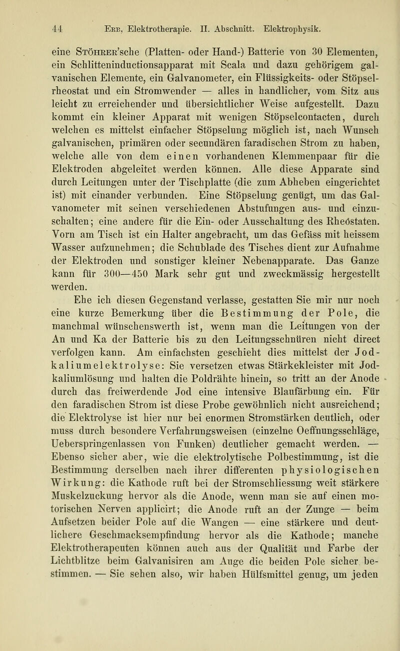 eine STÖHEEE'sche (Platten- oder Hand-) Batterie von 30 Elementen, ein Schlitteninductionsapparat mit Scala und dazu gehörigem gal- vanischen Elemente, ein Galvanometer, ein Flüssigkeits- oder Stöpsel- rheostat und ein Stromwender — alles in handlicher, vom Sitz aus leicht zu erreichender und übersichtlicher Weise aufgestellt. Dazu kommt ein kleiner Apparat mit wenigen Stöpselcontacten, durch welchen es mittelst einfacher Stöpselung möglich ist, nach Wunsch galvanischen, primären oder secundären faradischen Strom zu haben, welche alle von dem einen vorhandenen Klemmenpaar für die Elektroden abgeleitet werden können. Alle diese Apparate sind durch Leitungen unter der Tischplatte (die zum Abheben eingerichtet ist) mit einander verbunden. Eine Stöpselung genügt, um das Gal- vanometer mit seinen verschiedenen Abstufungen aus- und einzu- schalten ; eine andere für die Ein- oder Ausschaltung des Rheöstaten. Vorn am Tisch ist ein Halter angebracht, um das Gefäss mit heissem Wasser aufzunehmen; die Schublade des Tisches dient zur Aufnahme der Elektroden und sonstiger kleiner Nebenapparate. Das Ganze kann für 300—450 Mark sehr gut und zweckmässig hergestellt werden. Ehe ich- diesen Gegenstand verlasse, gestatten Sie mir nur noch eine kurze Bemerkung über die Bestimmung der Pole, die manchmal wünschenswerth ist, wenn man die Leitungen von der An und Ka der Batterie bis zu den Leitungsschnüren nicht direct verfolgen kann. Am einfachsten geschieht dies mittelst der Jod- kaliumelektrolyse: Sie versetzen etwas Stärkekleister mit Jod- kaliumlösung und halten die Poldrähte hinein, so tritt an der Anode durch das freiwerdende Jod eine intensive Blaufärbung ein. Für den faradischen Strom ist diese Probe gewöhnlich nicht ausreichend; die Elektrolyse ist hier nur bei enormen Stromstärken deutlich, oder muss durch besondere Verfahrungsweisen (einzelne Oeifnungsschläge, Ueberspringenlassen von Funken) deutlicher gemacht werden. — Ebenso sicher aber, wie die elektrolytische Polbestimmung, ist die Bestimmung derselben nach ihrer differenten physiologischen Wirkung: die Kathode ruft bei der Stromschliessung weit stärkere Muskelzuckung hervor als die Anode, wenn man sie auf einen mo- torischen Nerven applicirt; die Anode ruft an der Zunge — beim Aufsetzen beider Pole auf die Wangen — eine stärkere und deut- lichere Geschmacksempfindung hervor als die Kathode; manche Elektrotherapeuten können auch aus der Qualität und Farbe der Lichtblitze beim Galvanisiren am Auge die beiden Pole sicher be- stimmen. — Sie sehen also, wir haben Hülfsmittel genug, um jeden