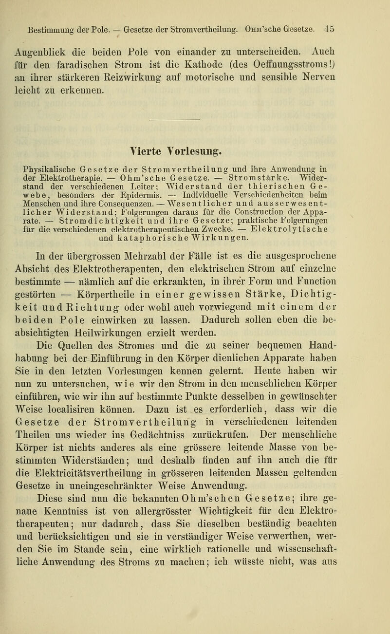Augenblick die beiden Pole von einander zu unterscheiden. Auch für den faradischen Strom ist die Kathode (des Oeffnungsstroms!) an ihrer stärkeren Reiz Wirkung auf motorische und sensible Nerven leicht zu erkennen. Vierte Yorlesuiig. Physikalische Gesetze der Stromvertheilung und ihre Anwendung in der Elektrotherapie. — Ohm'sche Gesetze. — Stromstärke. Wider- stand der verschiedenen Leiter; Widerstand der thierischen Ge- webe, besonders der Epidermis. — Individuelle Verschiedenheiten beim Menschen und ihre Consequenzen. — Wesentlicher und ausserwesent- licher Widerstand; Folgerungen daraus für die Construction der Appa- rate. — Stromdichtigkeit und ihre Gesetze; praktische Folgerungen für die verschiedenen elektrotherapeutischen Zwecke. — Elektrolytische und kataphorische Wirkungen. In der übergrossen Mehrzahl der Fälle ist es die ausgesprochene Absicht des Elektrotherapeuten, den elektrischen Strom auf einzelne bestimmte — nämlich auf die erkrankten, in ihrer Form und Function gestörten — Körpertheile in einer gewissen Stärke, Dichtig- keit und Richtung oder wohl auch vorwiegend mit einem der beiden Pole einwirken zu lassen. Dadurch sollen eben die be- absichtigten Heilwirkungen erzielt werden. Die Quellen des Stromes und die zu seiner bequemen Hand- habung bei der Einführung in den Körper dienlichen Apparate haben Sie in den letzten Vorlesungen kennen gelernt. Heute haben wir nun zu untersuchen, wie wir den Strom in den menschlichen Körper einführen, wie wir ihn auf bestimmte Punkte desselben in gewünschter Weise localisiren können. Dazu ist es erforderlich, dass wir die Gesetze der Stromvertheilung in verschiedenen leitenden Theilen uns wieder ins Gedächtniss zurückrufen. Der menschliche Körper ist nichts anderes als eine grössere leitende Masse von be- stimmten Widerständen; und deshalb finden auf ihn auch die für die Elektricitätsvertheilung in grösseren leitenden Massen geltenden Gesetze in uneingeschränkter Weise Anwendung. Diese sind nun die bekannten Ohm'schen Gesetze; ihre ge- naue Kenntniss ist von allergrösster Wichtigkeit für den Elektro- therapeuten; nur dadurch, dass Sie dieselben beständig beachten und berücksichtigen und sie in verständiger Weise verwerthen, wer- den Sie im Stande sein, eine wirklich rationelle und wissenschaft- liche Anwendung des Stroms zu machen; ich wüsste nicht, was aus