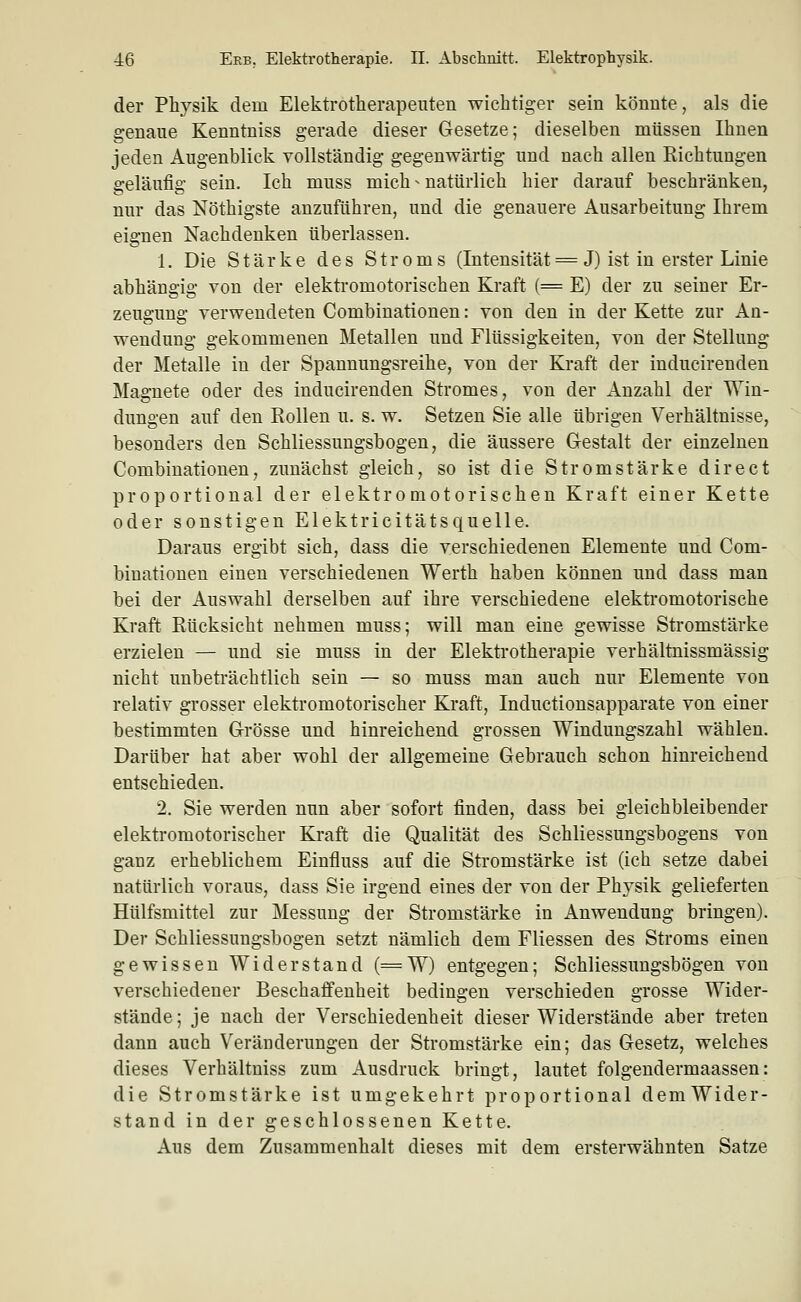 der Physik dem Elektrotlierapeuten wichtiger sein könnte, als die genaue Kenntniss gerade dieser Gesetze; dieselben müssen Ihnen jeden Augenblick vollständig gegenwärtig und nach allen Richtungen geläufig sein. Ich muss mich - natürlich hier darauf beschränken, nur das Nöthigste anzuführen, und die genauere Ausarbeitung Ihrem eignen Nachdenken überlassen. 1. Die Stärke des Stroms (Intensität = J) ist in erster Linie abhängig von der elektromotorischen Kraft (= E) der zu seiner Er- zeugung verwendeten Combinationen: von den in der Kette zur An- wendung gekommenen Metallen und Flüssigkeiten, von der Stellung der Metalle in der Spannungsreihe, von der Kraft der inducirenden Magnete oder des inducirenden Stromes, von der Anzahl der Win- dungen auf den EoUen u. s. w. Setzen Sie alle übrigen Verhältnisse, besonders den Schliessungsbogen, die äussere Gestalt der einzelnen Combinationen, zunächst gleich, so ist die Stromstärke direct proportional der elektromotorischen Kraft einer Kette oder sonstigen Elektricitätsquelle. Daraus ergibt sich, dass die verschiedenen Elemente und Com- binationen einen verschiedenen Werth haben können und dass man bei der Auswahl derselben auf ihre verschiedene elekti-omotorische Kraft Rücksicht nehmen muss; will man eine gewisse Stromstärke erzielen — und sie muss in der Elektrotherapie verhältnissmässig nicht unbeträchtlich sein — so muss man auch nur Elemente von relativ grosser elektromotorischer Kraft, Inductionsapparate von einer bestimmten Grösse und hinreichend grossen Windungszahl wählen. Darüber hat aber wohl der allgemeine Gebrauch schon hinreichend entschieden. 2, Sie werden nun aber sofort finden, dass bei gleichbleibender elektromotorischer Kraft die Qualität des Schliessungsbogens von ganz erheblichem Einfluss auf die Stromstärke ist (ich setze dabei natürlich voraus, dass Sie irgend eines der von der Physik gelieferten Hülfsmittel zur Messung der Stromstärke in Anwendung bringen). Der Schliessungsbogen setzt nämlich dem Fliessen des Stroms einen gewissen Widerstand (=W) entgegen; Schliessungsbogen von verschiedener Beschaffenheit bedingen verschieden grosse Wider- stände ; je nach der Verschiedenheit dieser Widerstände aber treten dann auch Veränderungen der Stromstärke ein; das Gesetz, welches dieses Verhältniss zum Ausdruck bringt, lautet folgendermaassen: die Stromstärke ist umgekehrt proportional demWider- stand in der geschlossenen Kette. Aus dem Zusammenhalt dieses mit dem ersterwähnten Satze