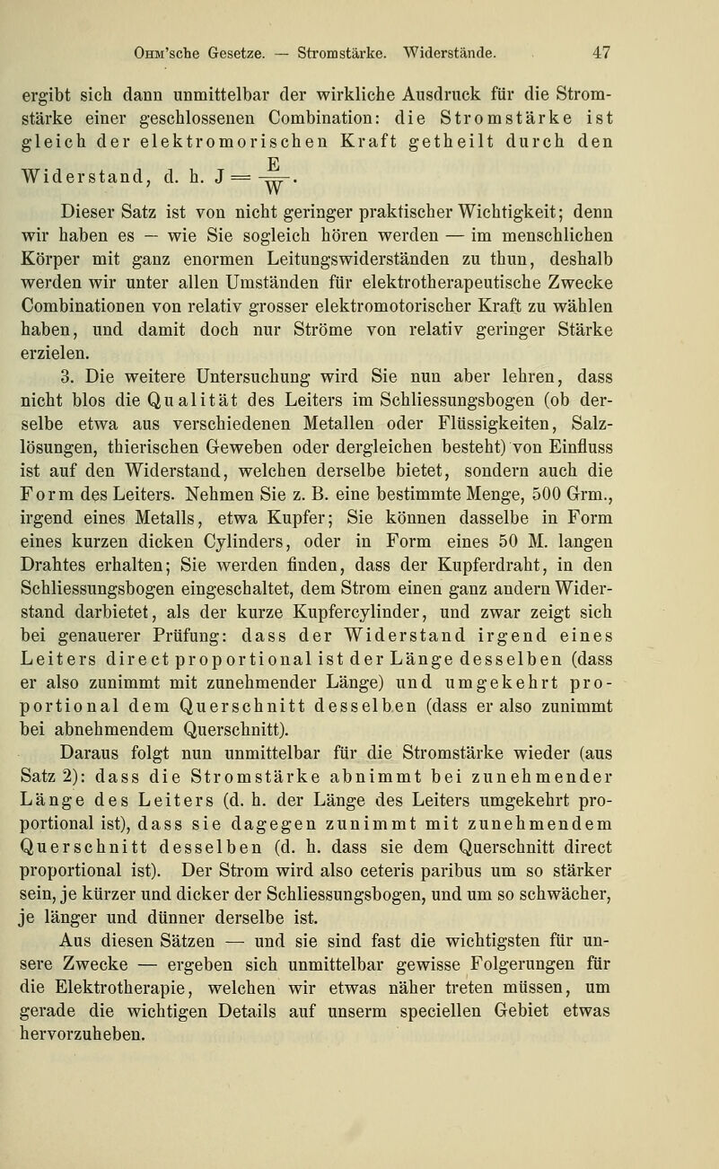ergibt sich dann unmittelbar der wirkliche Ausdruck für die Strom- stärke einer geschlossenen Combination: die Stromstärke ist gleich der elektromorischen Kraft getheilt durch den F Widerstand, d. h. J =-.==-. Dieser Satz ist von nicht geringer praktischer Wichtigkeit; denn wir haben es — wie Sie sogleich hören werden — im menschlichen Körper mit ganz enormen Leitungswiderständen zu thun, deshalb werden wir unter allen Umständen für elektrotherapeutische Zwecke Combinationen von relativ grosser elektromotorischer Kraft zu wählen haben, und damit doch nur Ströme von relativ geringer Stärke erzielen. 3. Die weitere Untersuchung wird Sie nun aber lehren, dass nicht blos die Qualität des Leiters im Schliessungsbogen (ob der- selbe etwa aus verschiedenen Metallen oder Flüssigkeiten, Salz- lösungen, thierischen Geweben oder dergleichen besteht) von Einfluss ist auf den Widerstand, welchen derselbe bietet, sondern auch die Form des Leiters. Nehmen Sie z. B. eine bestimmte Menge, 500 Grm., irgend eines Metalls, etwa Kupfer; Sie können dasselbe in Form eines kurzen dicken Cylinders, oder in Form eines 50 M. langen Drahtes erhalten; Sie werden finden, dass der Kupferdraht, in den Schliessungsbogen eingeschaltet, dem Strom einen ganz andern Wider- stand darbietet, als der kurze Kupfercylinder, und zwar zeigt sich bei genauerer Prüfung: dass der Widerstand irgend eines Leiters direct proportional ist der Länge desselben (dass er also zunimmt mit zunehmender Länge) und umgekehrt pro- portional dem Querschnitt desselben (dass er also zunimmt bei abnehmendem Querschnitt). Daraus folgt nun unmittelbar für die Stromstärke wieder (aus Satz 2): dass die Stromstärke abnimmt bei zunehmender Länge des Leiters (d. h. der Länge des Leiters umgekehrt pro- portional ist), dass sie dagegen zunimmt mit zunehmendem Querschnitt desselben (d. h. dass sie dem Querschnitt direct proportional ist). Der Strom wird also ceteris paribus um so stärker sein, je kürzer und dicker der Schliessungsbogen, und um so schwächer, je länger und dünner derselbe ist. Aus diesen Sätzen — und sie sind fast die wichtigsten für un- sere Zwecke — ergeben sich unmittelbar gewisse Folgerungen für die Elektrotherapie, welchen wir etwas näher treten müssen, um gerade die wichtigen Details auf unserm speciellen Gebiet etwas hervorzuheben.