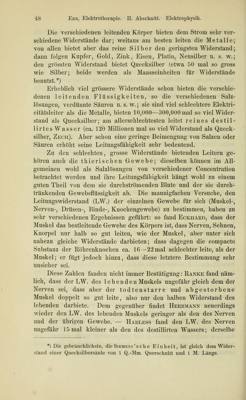 Die verschiedenen leitenden Körper bieten dem Strom sehr ver- schiedene Widerstände dar; weitaus am besten leiten die Metalle; von allen bietet aber das reine Silber den geringsten Widerstand; dann folgen Kupfer, Gold, Zink, Eisen, Platin, Neusilber u. s. w.; den grössten Widerstand bietet Quecksilber (etwa 50 mal so gross wie Silber; beide werden als Maasseinheiten für Widerstände benutzt. *) Erheblich viel grössere Widerstände schon bieten die verschie- denen leitenden Flüssigkeiten, so die verschiedenen Salz- lösungen, verdünnte Säuren u. s. w.; sie sind viel schlechtere Elektri- citätsleiter als die Metalle, bieten 10,000—300,000 mal so viel Wider- stand als Quecksilber; am allerschlechtesten leitet reines destil- lirtes Wasser (ca. 120 Millionen mal so viel Widerstand als Queck- silber, Zech). Aber schon eine geringe Beimengung von Salzen oder Säuren erhöht seine Leitungsfähigkeit sehr bedeutend. Zu den schlechten, grosse Widerstände bietenden Leitern ge- hören auch die thierischen Gewebe; dieselben können im All- gemeinen wohl als Salzlösungen von verschiedener Concentration betrachtet werden und ihre Leitungsfähigkeit hängt wohl zu einem guten Theil von dem sie durchströmenden Blute und der sie durch- tränkenden Gewebsflüssigkeit ab. Die mannigfachen Versuche, den Leitungswiderstand (LW.) der einzelnen Gewebe für sich (Muskel-, Nerven-, Drüsen-, Binde-, Knochengewebe) zu bestimmen, haben zu sehr verschiedenen Ergebnissen geführt: so fand Eckhard, dass der Muskel das bestleitende Gewebe des Körpers ist, dass Nerven, Sehnen, Knorpel nur halb so gut leiten, wie der Muskel, aber unter sich nahezu gleiche Widerstände darbieten; dass dagegen die compacte Substanz der Röhrenknochen ca. 16—22mal schlechter leite, als der Muskel; er fügt jedoch hinzu, dass diese letztere Bestimmung sehr unsicher sei. Diese Zahlen fanden nicht immer Bestätigung: Ranke fand näm- lich, dass der LW. des lebenden Muskels ungefähr gleich dem der Nerven sei, dass aber der todtenstarre und abgestorbene Muskel doppelt so gut leite, also nur den halben Widerstand des lebenden darbiete. Dem gegenüber findet Heermann neuerdings wieder den LW. des lebenden Muskels geringer als den des Nerven und der übrigen Gewebe. — Harless fand den LW. des Nerven ungefähr 15 mal kleiner als den des destillirten Wassers; derselbe *) Die gebräuchlichste, die Siemens' s ch e Einheit, ist gleich dem Wider- stand einer Quecksilbersäule von 1 Q.-Mm. Querschnitt und 1 M. Länge.