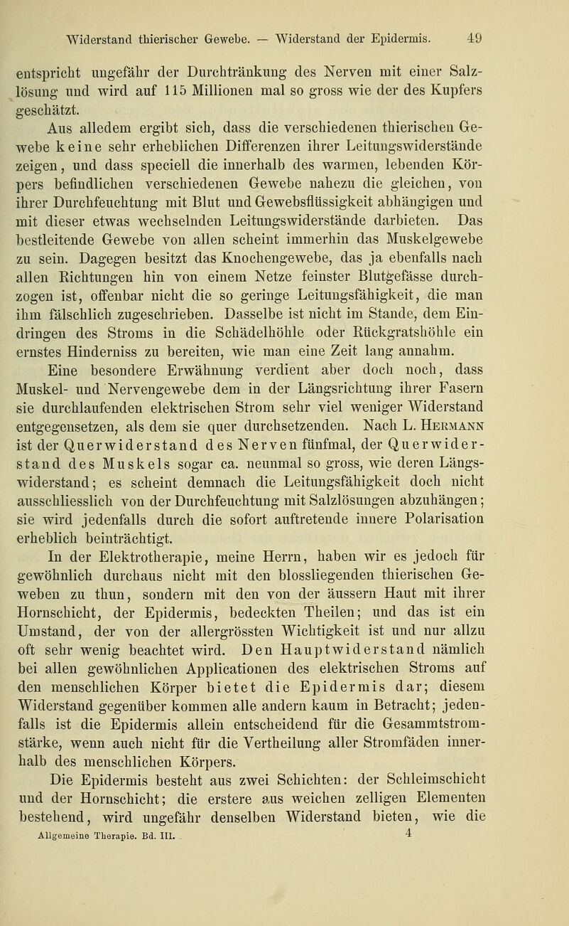 entspricht ungefähr der Durchtränkung des Nerven mit einer Salz- lösung und wird auf 115 Millionen mal so gross wie der des Kupfers geschätzt. Aus alledem ergibt sich, dass die verschiedenen thierischen Ge- webe keine sehr erheblichen Differenzen ihrer Leitungswiderstände zeigen, und dass speciell die innerhalb des warmen, lebenden Kör- pers befindlichen verschiedenen Gewebe nahezu die gleichen, von ihrer Durchfeuchtung mit Blut und Gewebsflüssigkeit abhängigen und mit dieser etwas wechselnden Leitungswiderstände darbieten. Das bestleitende Gewebe von allen scheint immerhin das Muskelgewebe zu sein. Dagegen besitzt das Knochengewebe, das ja ebenfalls nach allen Richtungen hin von einem Netze feinster Blutgefässe durch- zogen ist, offenbar nicht die so geringe Leitungsfähigkeit, die man ihm fälschlich zugeschrieben. Dasselbe ist nicht im Stande, dem Ein- dringen des Stroms in die Schädelhöhle oder Rückgratshöhle ein ernstes Hinderniss zu bereiten, wie man eine Zeit lang annahm. Eine besondere Erwähnung verdient aber doch noch, dass Muskel- und Nervengewebe dem in der Längsrichtung ihrer Fasern sie durchlaufenden elektrischen Strom sehr viel weniger Widerstand entgegensetzen, als dem sie quer durchsetzenden. Nach L. Hermann ist der Querwiderstand des Nerven fünfmal, der Quer wider- stand des Muskels sogar ca. neunmal so gross, wie deren Längs- widerstand; es scheint demnach die Leitungsfähigkeit doch nicht ausschliesslich von der Durchfeuchtung mit Salzlösungen abzuhängen; sie wird jedenfalls durch die sofort auftretende innere Polarisation erheblich beinträchtigt. In der Elektrotherapie, meine Herrn, haben wir es jedoch für gewöhnlich durchaus nicht mit den blossliegenden thierischen Ge- weben zu thun, sondern mit den von der äussern Haut mit ihrer Hornschicht, der Epidermis, bedeckten Theilen; und das ist ein Umstand, der von der allergrössten Wichtigkeit ist und nur allzu oft sehr wenig beachtet wird. Den Haupt wider st and nämlich bei allen gewöhnlichen Applicationen des elektrischen Stroms auf den menschlichen Körper bietet die Epidermis dar; diesem Widerstand gegenüber kommen alle andern kaum in Betracht; jeden- falls ist die Epidermis allein entscheidend für die Gesammtstrom- stärke, wenn auch nicht für die Vertheilung aller Stromfäden inner- halb des menschliehen Körpers. Die Epidermis besteht aus zwei Schichten: der Schleimschicht und der Hornschicht; die erstere aus weichen zelligen Elementen bestehend, wird ungefähr denselben Widerstand bieten, wie die AUgemeine Therapie. Bd. III. , 4