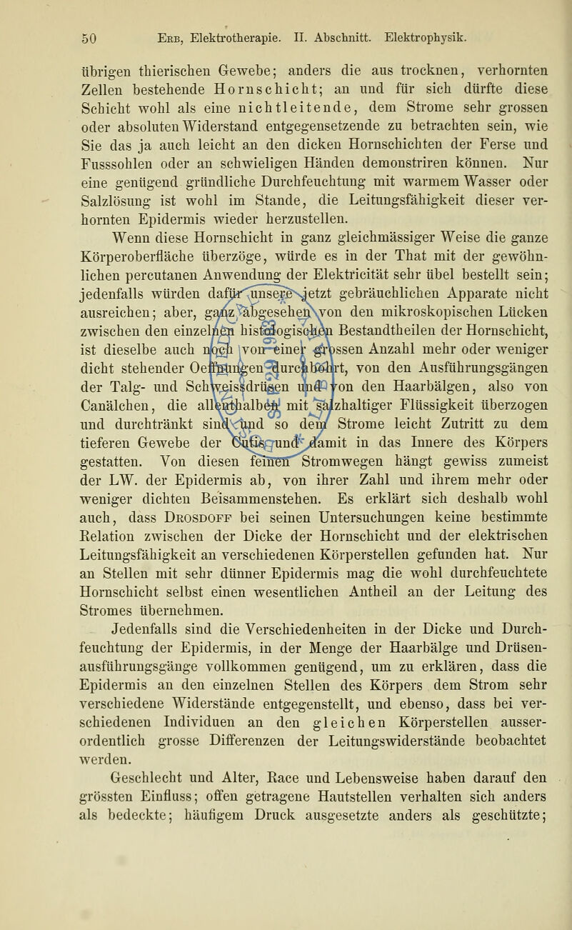 ilbrigen thierisclien Gewebe; anders die aus trocknen, verhornten Zellen bestehende Hornschicht; an und für sich dürfte diese Schicht wohl als eine nichtleitende, dem Strome sehr grossen oder absoluten Widerstand entgegensetzende zu betrachten sein, wie Sie das ja auch leicht an den dicken Hornschichten der Ferse und Fusssohlen oder an schwieligen Händen demonstriren können. Nur eine genügend gründliche Durchfeuchtung mit warmem Wasser oder Salzlösung ist wohl im Stande, die Leitungsfähigkeit dieser ver- hornten Epidermis wieder herzustellen. Wenn diese Hornschicht in ganz gleichmässiger Weise die ganze Körperoberfläche überzöge, würde es in der That mit der gewöhn- lichen percutanen Anwendung der Elektricität sehr übel bestellt sein; jedenfalls würden dafljr^nse^&NJetzt gebräuchlichen Apparate nicht ausreichen; aber, ga^]^bgesehen\von den mikroskopischen Lücken zwischen den einzelnöi his^ogisqhm Bestandtheilen der Hornschicht, ist dieselbe auch n^:^ |vonr-tinel' Jossen Anzahl mehr oder weniger dicht stehender Oefimmgen'^urcjalfiöii-t, von den Ausführungsgängen der Talg- und Schwaissdrii^n upffllon den Haarbälgen, also von Canälchen, die allWtJialb^ mit salzhaltiger Flüssigkeit überzogen und durchtränkt sinVc^d so den/ Strome leicht Zutritt zu dem tieferen Gewebe der 6ii|^gun#;d^mit in das Innere des Körpers gestatten. Von diesen feiBBlTötromwegen hängt gewiss zumeist der LW. der Epidermis ab, von ihrer Zahl und ihrem mehr oder weniger dichten Beisammenstehen. Es erklärt sich deshalb wohl auch, dass Deosdoff bei seinen Untersuchungen keine bestimmte Eelation zwischen der Dicke der Hornschicht und der elektrischen Leitungsfähigkeit an verschiedenen Körperstellen gefunden hat. Nur an Stellen mit sehr dünner Epidermis mag die wohl durchfeuchtete Hornschicht selbst einen wesentlichen Antheil an der Leitung des Stromes übernehmen. Jedenfalls sind die Verschiedenheiten in der Dicke und Durch- feuchtung der Epidermis, in der Menge der Haarbälge und Drüsen- ausführungsgänge vollkommen genügend, um zu erklären, dass die Epidermis an den einzelnen Stellen des Körpers dem Strom sehr verschiedene Widerstände entgegenstellt, und ebenso, dass bei ver- schiedenen Individuen an den gleichen Körperstellen ausser- ordentlich grosse Differenzen der Leitungswiderstände beobachtet werden. Geschlecht und Alter, Eace und Lebensweise haben darauf den grössten Einfluss; offen getragene Hautstellen verhalten sich anders als bedeckte; häufigem Druck ausgesetzte anders als geschützte;