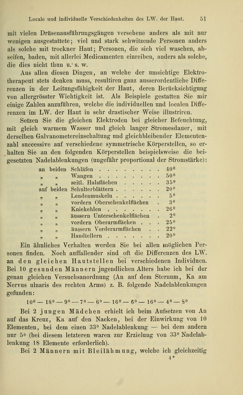 mit vielen Drüsenausführungsgängen versehene anders als mit nur wenigen ausgestattete; viel und stark schwitzende Personen anders als solche mit trockner Haut; Personen, die sich viel waschen, ab- seifen, baden, mit allerlei Medicamenten einreiben, anders als solche, die dies nicht thun u.- s. w. Aus allen diesen Dingen, an welche der umsichtige Elektro- therapeut stets denken muss, resultiren ganz ausserordentliche Diffe- renzen in der Leitungsfähigkeit der Haut, deren Berücksichtigung von allergrösster Wichtigkeit ist. Als Beispiele gestatten Sie mir einige Zahlen anzuführen, welche die individuellen und localen Diffe- renzen im LW. der Haut in sehr drastischer Weise illustriren. Setzen Sie die gleichen Elektroden bei gleicher Befeuchtung, mit gleich warmem Wasser und gleich langer Stromesdauer, mit derselben Galvanometereinschaltung und gleichbleibender Elementen- zahl successive auf verschiedene symmetrische Körperstellen, so er- halten Sie an den folgenden Körperstellen beispielsweise die bei- gesetzten Nadelablenkungen (ungefähr proportional der Stromstärke): an beiden Schläfen 40'^ „ „ Wangen ........ 50 o „ „ seitl. Halsflächen 350 auf beiden Schulterblättern 20 o „ „ Lendenmnskeln 5^ „ „ vordem Oberscbenkelfläcben .3^ Kniekehlen 260 „ „ äussern Unterschenkelflächen . 2^ „ „ vordem Oberarmflächen . . . 25** „ „ äussern Vorderarmflächen . . 22o „ „ Handtellern 20 o Ein ähnliches Verhalten werden Sie bei allen möglichen Per- sonen finden. Noch auffallender sind oft die Differenzen des LW. an den gleichen Hautstellen bei verschiedenen Individuen. Bei 10 gesunden Männern jugendlichen Alters habe ich bei der genau gleichen Versuchsanordnung (An auf dem Sternum, Ka am Nervus ulnaris des rechten Arms) z. B. folgende Nadelablenkungen gefunden: 100— i80_90_70_ 60_ ißO— 60_ i60_40_80 Bei 2 jungen Mädchen erhielt ich beim Aufsetzen von An auf das Kreuz, Ka auf den Nacken, bei der Einwirkung von 10 Elementen, bei dem einen 33« Nadelablenkung — bei dem andern nur 50 (bei diesem letzteren waren zur Erzielung von 33 Nadelab- lenkung 18 Elemente erforderlich). Bei 2 Männern mit Bleilähmung, welche ich gleichzeitig 4*
