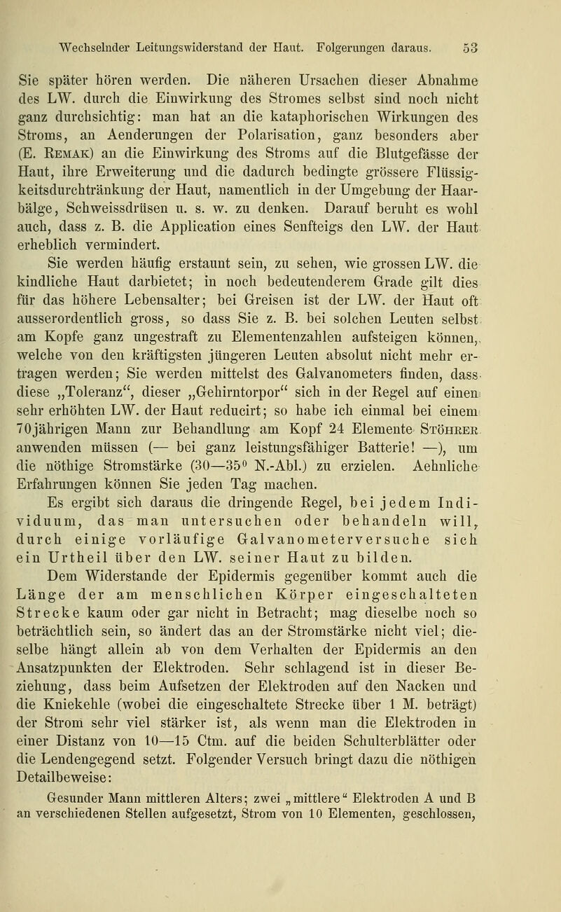 Sie später hören werden. Die näheren Ursachen dieser Abnahme des LW. durch die Einwirkung des Stromes selbst sind noch nicht ganz durchsichtig: man hat an die kataphorischen Wirkungen des Stroms, an Aenderungen der Polarisation, ganz besonders aber (E. Remak) an die Einwirkung des Stroms auf die Blutgefässe der Haut, ihre Erweiterung und die dadurch bedingte grössere Flüssig- keitsdurchtränkung der Haut, namentlich in der Umgebung der Haar- bälge, Schweissdrüsen u. s. w. zu denken. Darauf beruht es wohl auch, dass z. B. die Application eines Senfteigs den LW. der Haut erheblich vermindert. Sie werden häufig erstaunt sein, zu sehen, wie grossen LW. die kindliche Haut darbietet; in noch bedeutenderem Grade gilt dies für das höhere Lebensalter; bei Greisen ist der LW. der Haut oft ausserordentlich gross, so dass Sie z. B. bei solchen Leuten selbst. am Kopfe ganz ungestraft zu Elementenzahlen aufsteigen können,, welche von den kräftigsten jüngeren Leuten absolut nicht mehr er- tragen werden; Sie werden mittelst des Galvanometers finden, dass- diese „Toleranz, dieser „Gehirntorpor sich in der Regel auf einem sehr erhöhten LW. der Haut reducirt; so habe ich einmal bei einem 70jährigen Mann zur Behandlung am Kopf 24 Elemente Stöheer anwenden müssen (— bei ganz leistungsfähiger Batterie! —), um die nöthige Stromstärke (30—35 o N.-Abl.) zu erzielen. Aehnliche^ Erfahrungen können Sie jeden Tag machen. Es ergibt sich daraus die dringende Regel, bei jedem Indi- viduum, das man untersuchen oder behandeln will^ durch einige vorläufige Galvanometerversuche sich ein Urtheil über den LW. seiner Haut zu bilden. Dem Widerstände der Epidermis gegenüber kommt auch die Länge der am menschlichen Körper eingeschalteten Strecke kaum oder gar nicht in Betracht; mag dieselbe noch so beträchtlich sein, so ändert das an der Stromstärke nicht viel; die- selbe hängt allein ab von dem Verhalten der Epidermis an den Ansatzpunkten der Elektroden. Sehr schlagend ist in dieser Be- ziehung, dass beim Aufsetzen der Elektroden auf den Nacken und die Kniekehle (wobei die eingeschaltete Strecke über 1 M. beträgt) der Strom sehr viel stärker ist, als wenn man die Elektroden in einer Distanz von 10—15 Ctm. auf die beiden Schulterblätter oder die Lendengegend setzt. Folgender Versuch bringt dazu die nöthigen Detailbeweise: Gesunder Mann mittleren Alters; zwei „ mittlere Elektroden A und B an verschiedenen Stellen aufgesetzt, Strom von 10 Elementen, geschlossen,