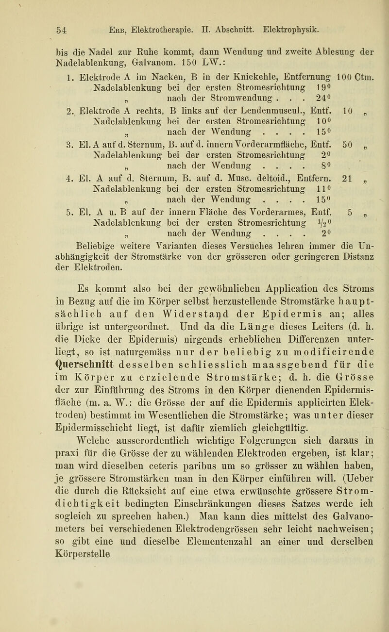 bis die Nadel zur Ruhe kommt, dann Wendung und zweite Ablesung der Nadelablenkung, Galvanom. 150 LW.: 1. Elektrode A im Nacken, B in der Kniekehle, Entfernung 100 Ctm. Nadelablenkung bei der ersten Stromesrichtung 190 „ nach der Stromwendung . . . 24 o 2. Elektrode A rechts, B links auf der LendenmuscuL, Entf. 10 „ Nadelablenkung bei der ersten Stromesrichtung 10^ „ nach der Wendung . . . . 15*^ 3. El. A auf d.Sternum, B. auf d. innern Vorderarmfläche, Entf. 50 „ Nadelablenkung bei der ersten Stromesrichtung 2^ „ nach der Wendung .... 8<> 4. El. A auf d. Sternum, B. auf d. Muse, deltoid., Entfern. 21 „ Nadelablenkung bei der ersten Stromesrichtung 11 o „ nach der Wendung . . . . 15*' 5. El. A u. B auf der innern Fläche des Vorderarmes, Entf. 5 „ Nadelablenkung bei der ersten Stromesrichtung 1/2 ^ „ nach der Wendung .... 2^ Beliebige weitere Varianten dieses Versuches lehren immer die Un- abhängigkeit der Stromstärke von der grösseren oder geringeren Distanz der Elektroden. Es kommt also bei der gewöhnlichen Application des Stroms in Bezug auf die im Körper selbst herzustellende Stromstärke haupt- sächlich auf den Widerstarid der Epidermis an; alles übrige ist untergeordnet. Und da die Länge dieses Leiters (d. h. die Dicke der Epidermis) nirgends erheblichen Differenzen unter- liegt, so ist naturgemäss nur der beliebig zu modificirende Querschnitt desselben schliesslich maassgebend für die im Körper zu erzielende Stromstärke; d. h, die Grösse der zur Einführung des Stroms in den Körper dienenden Epidermis- fläche (m. a. W.: die Grösse der auf die Epidermis applicirten Elek- troden) bestimmt im Wesentlichen die Stromstärke; was unter dieser Epidermisschicht liegt, ist dafür ziemlich gleichgültig. Welche ausserordentlich wichtige Folgerungen sich daraus in praxi für die Grösse der zu wählenden Elektroden ergeben, ist klar; man wird dieselben ceteris paribus um so grösser zu wählen haben, je grössere Stromstärken man in den Körper einführen will, (lieber die durch die Rücksicht auf eine etwa erwünschte grössere Strom- dichtigkeit bedingten Einschränkungen dieses Satzes werde ich sogleich zu sprechen haben.) Man kann dies mittelst des Galvano- meters bei verschiedenen Elektrodengrössen sehr leicht nachweisen; so gibt eine und dieselbe Elementenzahl an einer und derselben Körperstelle