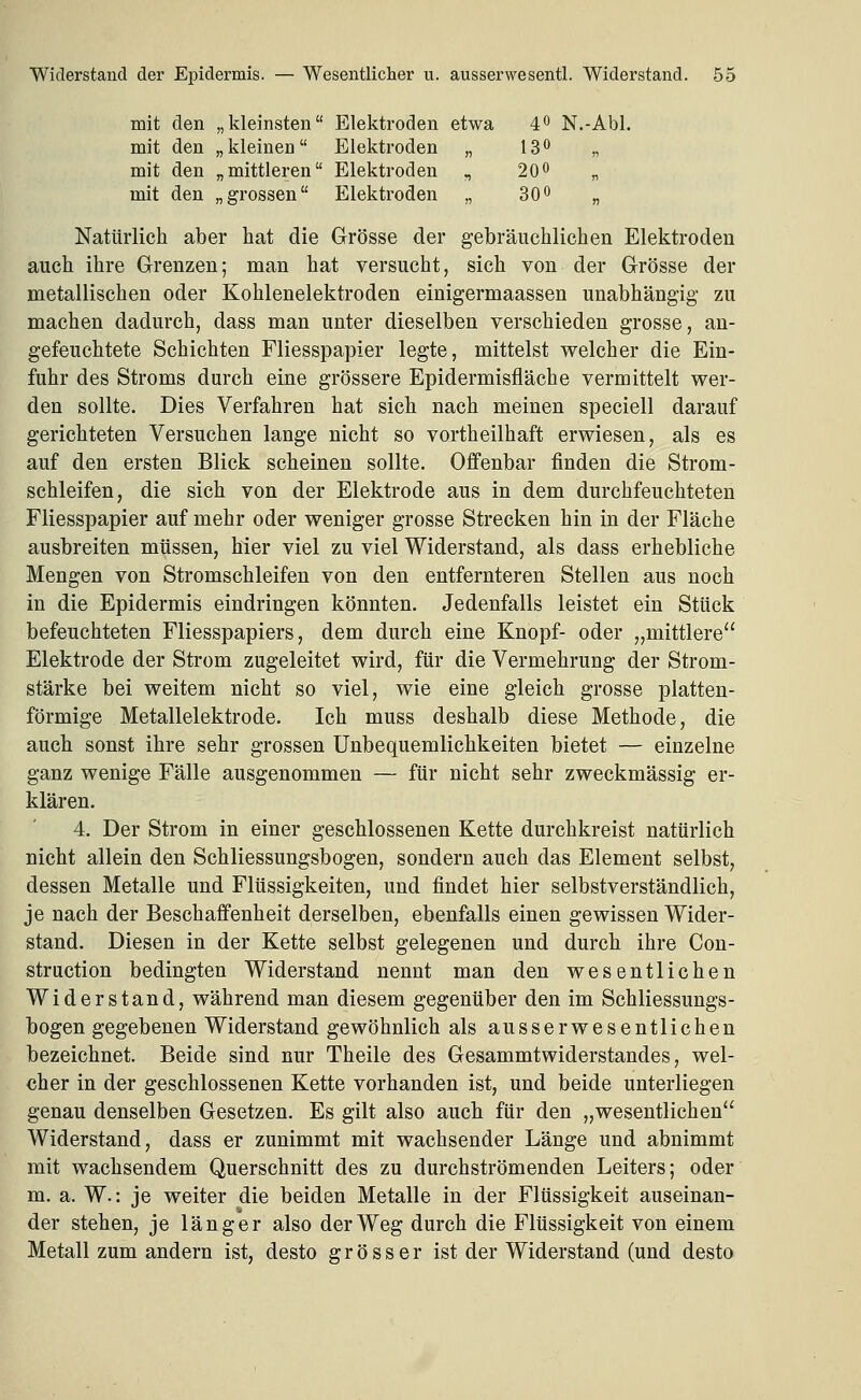 mit den „kleinsten Elektroden etwa 4 N.-Abl. mit den „kleinen Elektroden „ 13^ „ mit den „mittleren Elektroden , 20o „ mit den „grossen Elektroden „ 30o „ Natürlich aber hat die Grösse der gebräuchlichen Elektroden auch ihre Grenzen; man hat versucht, sich von der Grösse der metallischen oder Kohlenelektroden einigermaassen unabhängig zu machen dadurch, dass man unter dieselben verschieden grosse, an- gefeuchtete Schichten Fliesspapier legte, mittelst welcher die Ein- fuhr des Stroms durch eine grössere Epidermisfläche vermittelt wer- den sollte. Dies Verfahren hat sich nach meinen speciell darauf gerichteten Versuchen lange nicht so vortheilhaft erwiesen, als es auf den ersten Blick scheinen sollte. Offenbar finden die Strom- schleifen, die sich von der Elektrode aus in dem durchfeuchteten Fliesspapier auf mehr oder weniger grosse Strecken hin in der Fläche ausbreiten müssen, hier viel zu viel Widerstand, als dass erhebliche Mengen von Stromschleifen von den entfernteren Stellen aus noch in die Epidermis eindringen könnten. Jedenfalls leistet ein Stück befeuchteten Fliesspapiers, dem durch eine Knopf- oder „mittlere Elektrode der Strom zugeleitet wird, für die Vermehrung der Strom- stärke bei weitem nicht so viel, wie eine gleich grosse platten- förmige Metallelektrode. Ich muss deshalb diese Methode, die auch sonst ihre sehr grossen Unbequemlichkeiten bietet — einzelne ganz wenige Fälle ausgenommen — für nicht sehr zweckmässig er- klären. 4. Der Strom in einer geschlossenen Kette durchkreist natürlich nicht allein den Schliessungsbogen, sondern auch das Element selbst, dessen Metalle und Flüssigkeiten, und findet hier selbstverständlich, je nach der Beschaffenheit derselben, ebenfalls einen gewissen Wider- stand. Diesen in der Kette selbst gelegenen und durch ihre Con- struction bedingten Widerstand nennt man den wesentlichen Widerstand, während man diesem gegenüber den im Schliessungs- bogen gegebenen Widerstand gewöhnlich als ausserwesentlichen bezeichnet. Beide sind nur Theile des Gesammtwiderstandes, wel- cher in der geschlossenen Kette vorhanden ist, und beide unterliegen genau denselben Gesetzen. Es gilt also auch für den „wesentlichen Widerstand, dass er zunimmt mit wachsender Länge und abnimmt mit wachsendem Querschnitt des zu durchströmenden Leiters; oder m. a. W.: je weiter die beiden Metalle in der Flüssigkeit auseinan- der stehen, je länger also der Weg durch die Flüssigkeit von einem Metall zum andern ist, desto grösser ist der Widerstand (und desto